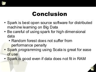 65
Conclusion
●
Spark is best open source software for distributed
machine learning on Big Data
●
Be careful of using spark for high dimensional
data
●
Random forest does not suffer from
performance penalty
●
Spark programming using Scala is great for ease
of use
●
Spark is good even if data does not fit in RAM
 