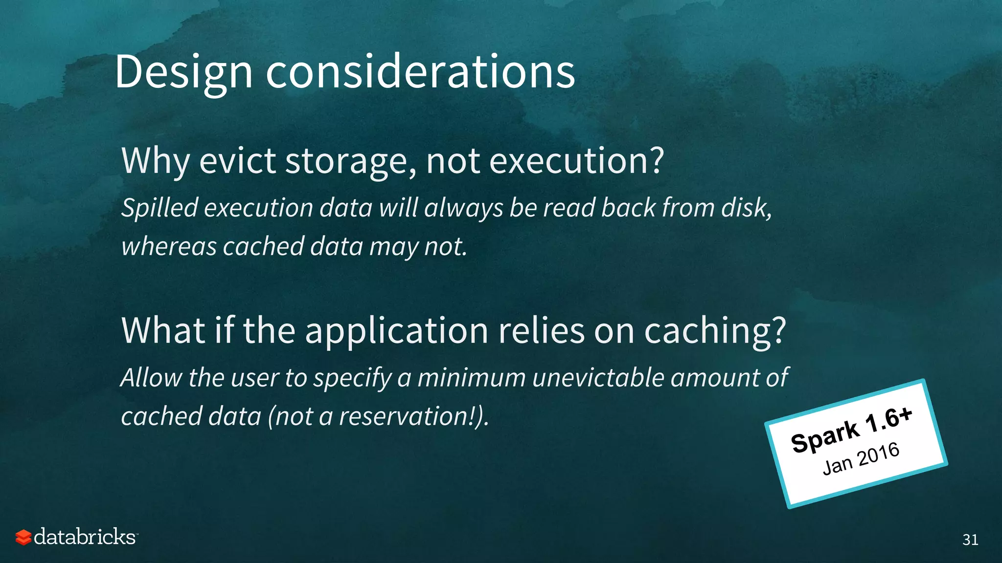 Design considerations
31
Why evict storage, not execution?
Spilled execution data will always be read back from disk,
whereas cached data may not.
What if the application relies on caching?
Allow the user to specify a minimum unevictable amount of
cached data (not a reservation!).
Spark 1.6+
Jan 2016
 