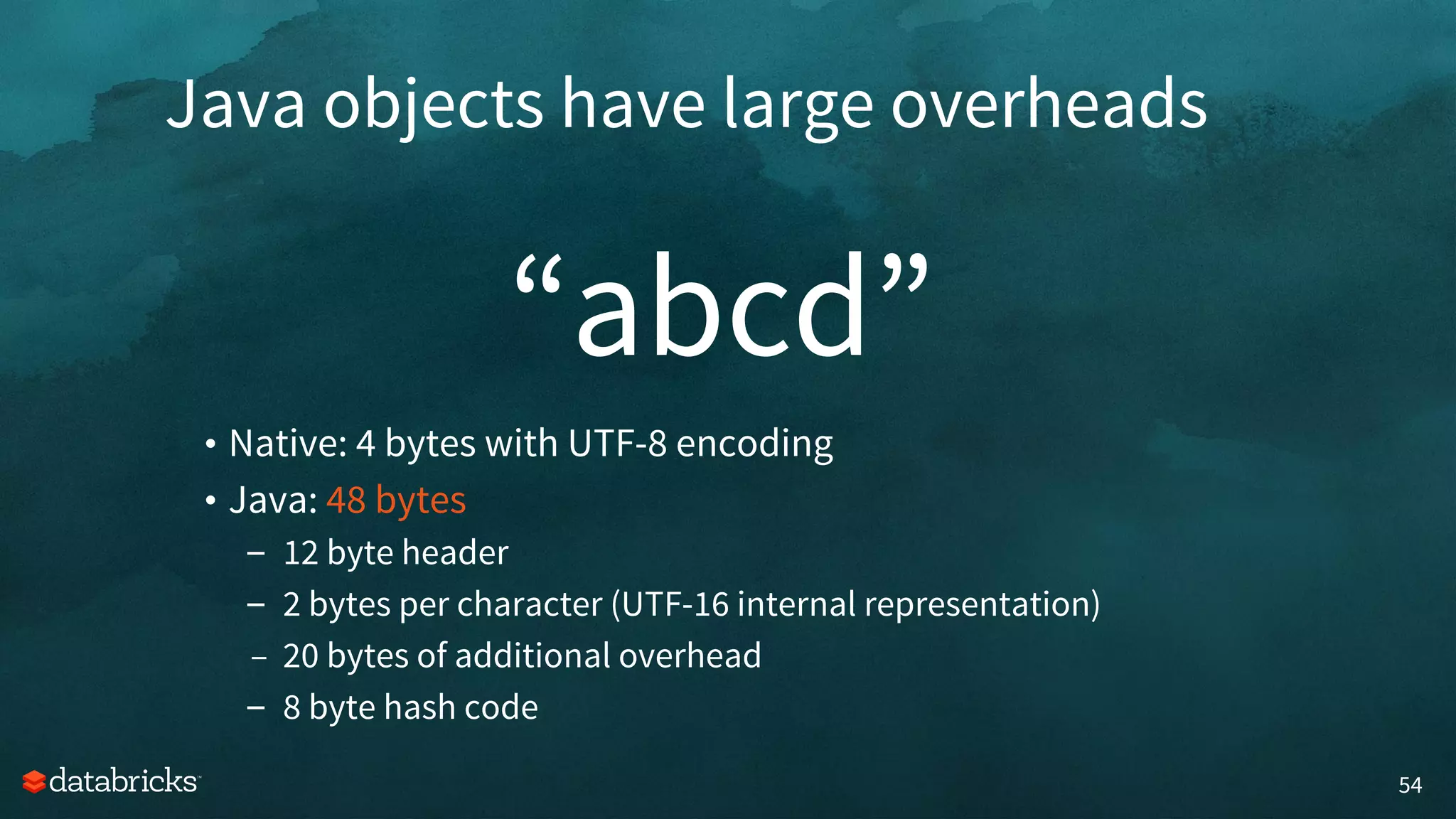 “abcd”
54
• Native: 4 bytes with UTF-8 encoding
• Java: 48 bytes
– 12 byte header
– 2 bytes per character (UTF-16 internal representation)
– 20 bytes of additional overhead
– 8 byte hash code
Java objects have large overheads
 