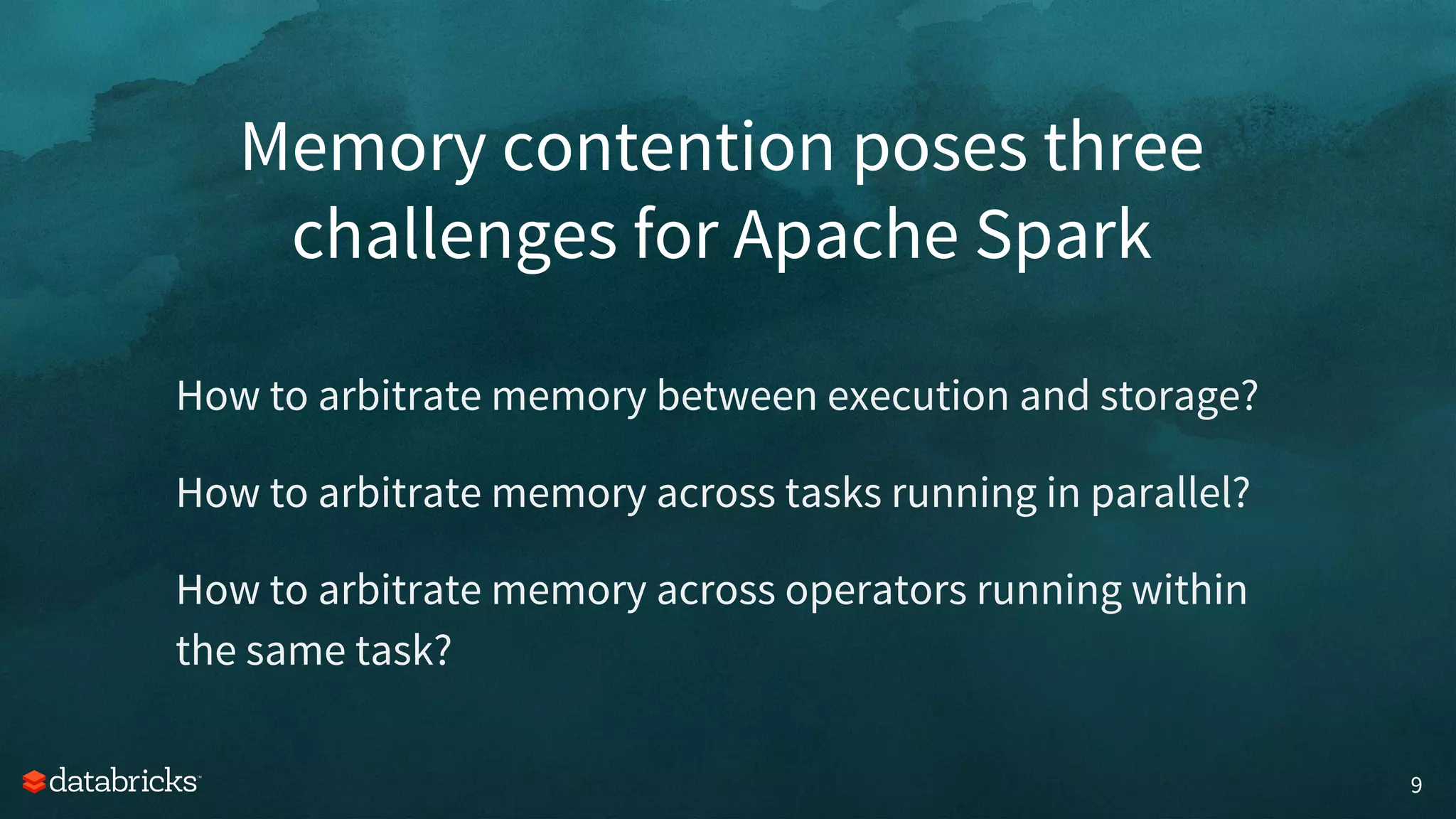 Memory contention poses three
challenges for Apache Spark
9
How to arbitrate memory between execution and storage?
How to arbitrate memory across tasks running in parallel?
How to arbitrate memory across operators running within
the same task?
 