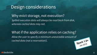 Design considerations
31
Why evict storage, not execution?
Spilled execution data will always be read back from disk,
whereas cached data may not.
What if the application relies on caching?
Allow the user to specify a minimum unevictable amount of
cached data (not a reservation!).
Spark 1.6+
Jan 2016
 
