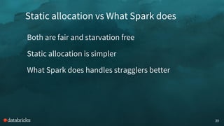 Static allocation vs What Spark does
39
Both are fair and starvation free
Static allocation is simpler
What Spark does handles stragglers better
 