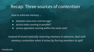 Recap: Three sources of contention
52
How to arbitrate memory …
● between execution and storage?
● across tasks running in parallel?
● across operators running within the same task?
Instead of avoid statically reserving memory in advance, deal with
memory contention when it arises by forcing members to spill
 