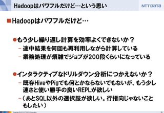 10Copyright © 2013 NTT DATA Corporation
Hadoopはパワフルだけど…
もう少し繰り返し計算を効率よくできないか？
- 途中結果を何回も再利用しながら計算している
- 業務処理が煩雑でジョブが200段くらいになっている
インタラクティブなドリルダウン分析につかえないか？
- 既存HiveやPigでも何とかならないでもないが、もう少し
速さと使い勝手の良いREPLが欲しい
- （あとSQL以外の選択肢が欲しい。行指向じゃないこと
もしたい）
Hadoopはパワフルだけど…という思い
 