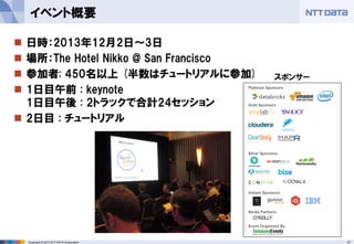 17Copyright © 2013 NTT DATA Corporation
 日時：2013年12月2日～3日
 場所：The Hotel Nikko @ San Francisco
 参加者: 450名以上 (半数はチュートリアルに参加)
 1日目午前 : keynote
1日目午後 : 2トラックで合計24セッション
 2日目 : チュートリアル
イベント概要
スポンサー
 