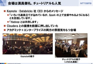 18Copyright © 2013 NTT DATA Corporation
 Keynote : Databricks 社 CEO からのメッセージ
 「いろいろ道具立てが溢れているが、Spark の上で全部やれるようになるこ
とを目指しています」
 「Hadoop とは共存します」
 Cloudera との提携を前面に押し出していた
 アカデミック＋エンタープライズの両方の雰囲気をもつ会場
会場は満員御礼、チュートリアルも人気
Keynoteの様子
チュートリアルの様子
（こちらも満員）
 
