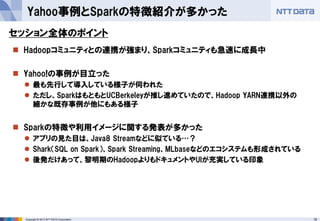 19Copyright © 2013 NTT DATA Corporation
 Hadoopコミュニティとの連携が強まり、Sparkコミュニティも急速に成長中
 Yahoo!の事例が目立った
 最も先行して導入している様子が伺われた
 ただし、SparkはもともとUCBerkeleyが推し進めていたので、Hadoop YARN連携以外の
細かな既存事例が他にもある様子
 Sparkの特徴や利用イメージに関する発表が多かった
 アプリの見た目は、Java8 Streamなどに似ている…？
 Shark（SQL on Spark）、Spark Streaming、MLbaseなどのエコシステムも形成されている
 後発だけあって、黎明期のHadoopよりもドキュメントやUIが充実している印象
Yahoo事例とSparkの特徴紹介が多かった
セッション全体のポイント
 