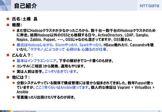 2Copyright © 2013 NTT DATA Corporation
 氏名：土橋 昌
 略歴：
 まだ世にHadoopクラスタが少なかったころから、数十台～数千台のHadoopクラスタのため
に奔走。結局Hadoop以外のOSSとも格闘する日々。ActiveDirectory、LDAP、Ganglia、
Nagios、Zabbix、Puppet、・・・。OSSじゃなのも混ざってますが、OSS屋さん。
 最近はHadoopしながら、Stormやったり、Sparkやったり、HBase触れたり、Cassandraを覗
いたり。「ゲテモノ」にぶつかって 心砕ける 心踊るのが仕事。
 どんな人？：
 基本はインフラエンジニア。下手の横好きでコード書くのも好き。
 コンサル（ご相談）から開発、運用もやります。
 実は人前は苦手。こっそり生きています。
 他には？：
 分散システムやっている関係で構成管理には昔から悩まされてきました。数年Puppet使っ
ていますが、ここ1年くらいはAnsible使ってます。個人的な検証は Vagrant + VirtualBox +
Ansible
 写真撮ったり出掛けたりするのが好き。
自己紹介
 
