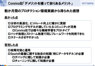 29Copyright © 2013 NTT DATA Corporation
Conviva社「デメリットを補って余りあるメリット」
分析の高速化、ビットレート向上に確かに貢献
プログラミングモデルが適していた＆コミュニティが活発
Conviva社では様々な機械学習をプロトタイプ
バッチ処理とストリーム処理で同じフレームワークを利用できた
スケールさせやすかった
良かった点
苦労した点
故障対処と運用
Sparkの基盤に関する独自の知識（特にデータモデル）が必要
デバッグに際して知識が必要
チューニングに際して知識が必要
数か月間のプロダクション環境実績から得られた感想
 