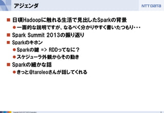 3Copyright © 2013 NTT DATA Corporation
 日頃Hadoopに触れる生活で見出したSparkの背景
一面的な説明ですが、なるべく分かりやすく書いたつもり・・・
 Spark Summit 2013の振り返り
 Sparkのキホン
Sparkの鍵 => RDDってなに？
スケジューラ外観からその動き
 Sparkの細かな話
きっと@taroleoさんが話してくれる
アジェンダ
 