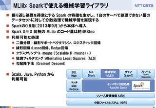 34Copyright © 2013 NTT DATA Corporation
 繰り返し処理を得意とする Spark の特徴を生かし、1台のサーバで処理できない量の
データセットに対して分散処理で機械学習を実現する
 Sparkの0.8系（2013年9月）から本体へ導入
 Spark 0.9.0 同梱の MLlib のコード量は約4KStep
 利用可能な処理
 二値分類 : 線形サポートベクタマシン、ロジスティック回帰
 線形回帰：Lasso回帰、Redge回帰
 クラスタリング：k-means （Scalable K-means++）
 協調フィルタリング：Alternating Least Squares (ALS)
 勾配降下法 (Gradient Descent)
 Scala、Java、Python から
利用可能
MLlib: Sparkで使える機械学習ライブラリ
分散ファイルシステム HDFS
バッチ
Map
Reduce
SQL
Hive
リソース管理機構 YARN
インメモリ分散処理
Apache Spark
SQL
Shark
機械学習
MLLib
グラフ
GraphX
ストリーム
Spark
Streaming
 