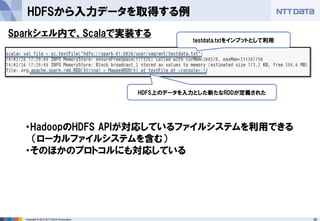 38Copyright © 2013 NTT DATA Corporation
HDFSから入力データを取得する例
Sparkシェル内で、Scalaで実装する
testdata.txtをインプットとして利用
HDFS上のデータを入力とした新たなRDDが定義された
・HadoopのHDFS APIが対応しているファイルシステムを利用できる
（ローカルファイルシステムを含む）
・そのほかのプロトコルにも対応している
 