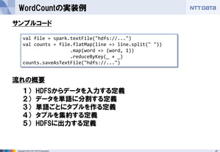 41Copyright © 2013 NTT DATA Corporation
WordCountの実装例
val file = spark.textFile("hdfs://...")
val counts = file.flatMap(line => line.split(" "))
.map(word => (word, 1))
.reduceByKey(_ + _)
counts.saveAsTextFile("hdfs://...")
１） HDFSからデータを入力する定義
２） データを単語に分割する定義
３） 単語ごとにタプルを作る定義
４） タプルを集約する定義
５） HDFSに出力する定義
サンプルコード
流れの概要
 