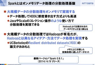 6Copyright © 2013 NTT DATA Corporation
 大規模データの分散処理をオンメモリで実現する
データ処理してHDDに都度書き出す方式よりも高速
JavaやScalaのコレクション操作のような使い方で
分散処理を実現できる
 大規模データの分散処理ではHadoopが有名だが、
Hadoopとは異なるアイデア・方法でデータ処理を実現する
UCBerkeleyのResilient distributed datasets（RDD）の
論文がおおもと
Sparkとはオンメモリデータ処理の分散処理基盤
Hadoopとよく比較されるが、
アーキテクチャが全く異なる
最新バージョン「Spark 0.9.1」
(2014/4/9 リリース)
メモリ上に分散した
変換処理に適したデータセット
 