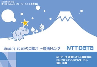 Apache Sparkのご紹介 ～技術トピック
2014年5月29日
第16回 Hadoopソースコードリーディング 発表資料
NTTデータ 基盤システム事業本部
OSSプロフェッショナルサービス
猿田 浩輔
 