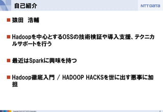 2Copyright © 2013 NTT DATA Corporation
 猿田 浩輔
 Hadoopを中心とするOSSの技術検証や導入支援、テクニカ
ルサポートを行う
 最近はSparkに興味を持つ
 Hadoop徹底入門 / HADOOP HACKSを世に出す悪事に加
担
自己紹介
 