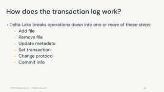 ©2022 Databricks Inc. — All rights reserved
How does the transaction log work?
▪ Delta Lake breaks operations down into one or more of these steps:
▪ Add ﬁle
▪ Remove ﬁle
▪ Update metadata
▪ Set transaction
▪ Change protocol
▪ Commit info
 