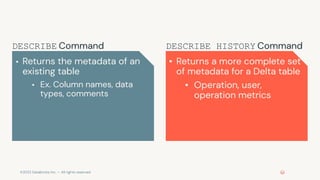 ©2022 Databricks Inc. — All rights reserved
▪ Returns the metadata of an
existing table
▪ Ex. Column names, data
types, comments
▪ Returns a more complete set
of metadata for a Delta table
▪ Operation, user,
operation metrics
DESCRIBE HISTORY Command
DESCRIBE Command
 