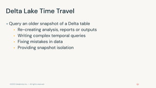 ©2022 Databricks Inc. — All rights reserved
Delta Lake Time Travel
▪ Query an older snapshot of a Delta table
▪ Re-creating analysis, reports or outputs
▪ Writing complex temporal queries
▪ Fixing mistakes in data
▪ Providing snapshot isolation
 