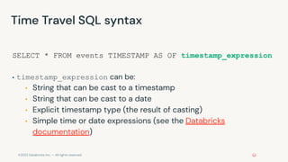 ©2022 Databricks Inc. — All rights reserved
Time Travel SQL syntax
SELECT * FROM events TIMESTAMP AS OF timestamp_expression
▪ timestamp_expression can be:
▪ String that can be cast to a timestamp
▪ String that can be cast to a date
▪ Explicit timestamp type (the result of casting)
▪ Simple time or date expressions (see the Databricks
documentation)
 