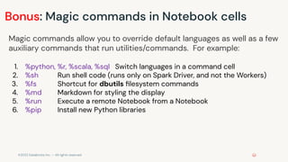 ©2022 Databricks Inc. — All rights reserved
Bonus: Magic commands in Notebook cells
Magic commands allow you to override default languages as well as a few
auxiliary commands that run utilities/commands. For example:
1. %python, %r, %scala, %sql Switch languages in a command cell
2. %sh Run shell code (runs only on Spark Driver, and not the Workers)
3. %fs Shortcut for dbutils ﬁlesystem commands
4. %md Markdown for styling the display
5. %run Execute a remote Notebook from a Notebook
6. %pip Install new Python libraries
 