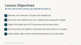 ©2022 Databricks Inc. — All rights reserved 4
Lesson Objectives
By the end of this course, you should be able to:
Identify core features of Spark and Databricks
Describe how DataFrames are created and evaluated in Spark
Apply the DataFrame API to process and analyze data
Demonstrate how Spark is optimized and executed on a cluster
Apply Delta Lake and Structured Streaming to process data
1
2
3
4
5
 