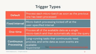 ©2022 Databricks Inc. — All rights reserved
Trigger Types
Default
Process each micro-batch as soon as the previous
one has been processed
Fixed interval
Micro-batch processing kicked off at the
user-speciﬁed interval
One-time
Process all of the available data as a single
micro-batch and then automatically stop the query
Continuous
Processing
Long-running tasks that continuously read,
process, and write data as soon events are
available
*Experimental See Structured Streaming Programming Guide
 