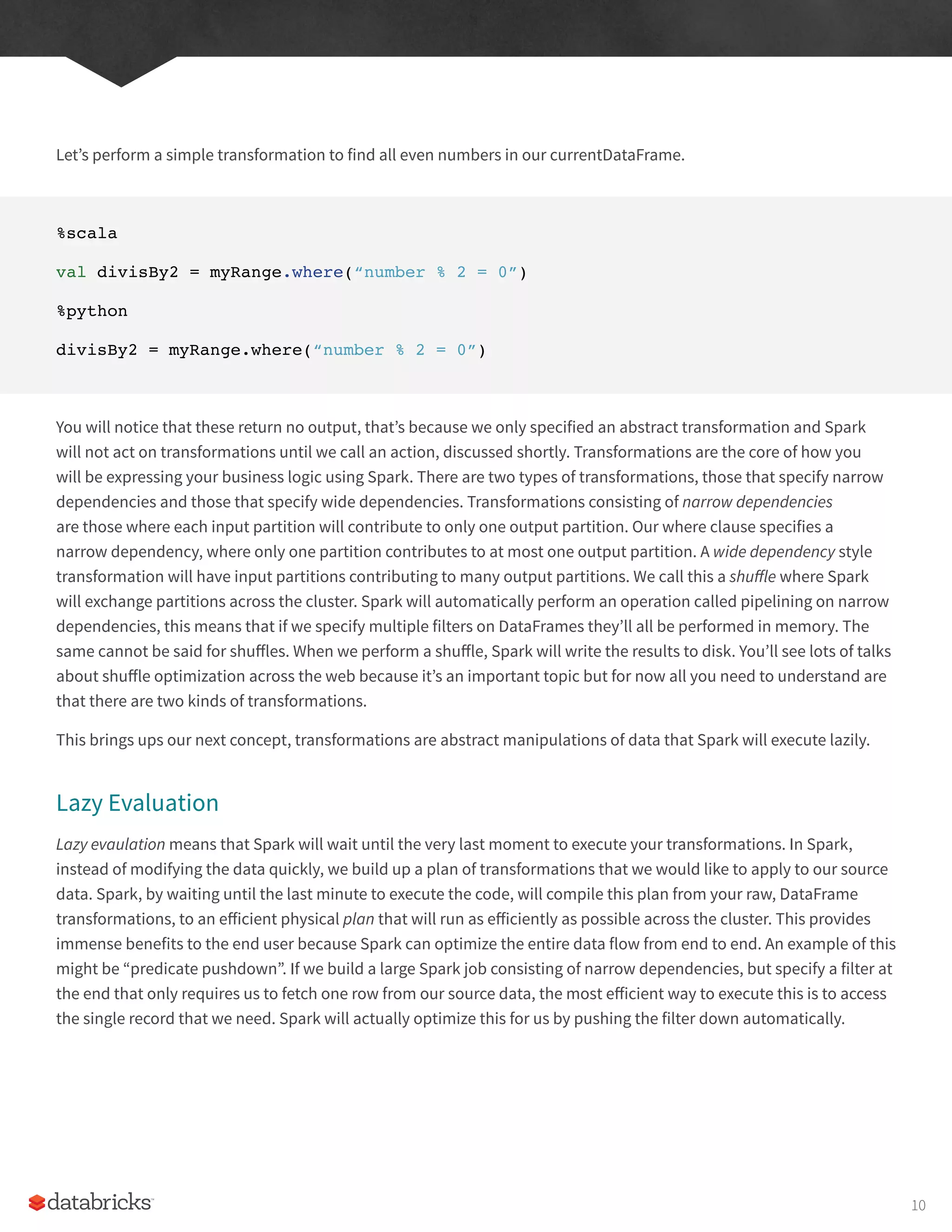 Let’s perform a simple transformation to find all even numbers in our currentDataFrame.
%scala
val divisBy2 = myRange.where(“number % 2 = 0”)
%python
divisBy2 = myRange.where(“number % 2 = 0”)
You will notice that these return no output, that’s because we only specified an abstract transformation and Spark
will not act on transformations until we call an action, discussed shortly. Transformations are the core of how you
will be expressing your business logic using Spark. There are two types of transformations, those that specify narrow
dependencies and those that specify wide dependencies. Transformations consisting of narrow dependencies
are those where each input partition will contribute to only one output partition. Our where clause specifies a
narrow dependency, where only one partition contributes to at most one output partition. A wide dependency style
transformation will have input partitions contributing to many output partitions. We call this a shuffle where Spark
will exchange partitions across the cluster. Spark will automatically perform an operation called pipelining on narrow
dependencies, this means that if we specify multiple filters on DataFrames they’ll all be performed in memory. The
same cannot be said for shuffles. When we perform a shuffle, Spark will write the results to disk. You’ll see lots of talks
about shuffle optimization across the web because it’s an important topic but for now all you need to understand are
that there are two kinds of transformations.
This brings ups our next concept, transformations are abstract manipulations of data that Spark will execute lazily.
Lazy Evaluation
Lazy evaulation means that Spark will wait until the very last moment to execute your transformations. In Spark,
instead of modifying the data quickly, we build up a plan of transformations that we would like to apply to our source
data. Spark, by waiting until the last minute to execute the code, will compile this plan from your raw, DataFrame
transformations, to an efficient physical plan that will run as efficiently as possible across the cluster. This provides
immense benefits to the end user because Spark can optimize the entire data flow from end to end. An example of this
might be “predicate pushdown”. If we build a large Spark job consisting of narrow dependencies, but specify a filter at
the end that only requires us to fetch one row from our source data, the most efficient way to execute this is to access
the single record that we need. Spark will actually optimize this for us by pushing the filter down automatically.
10
 