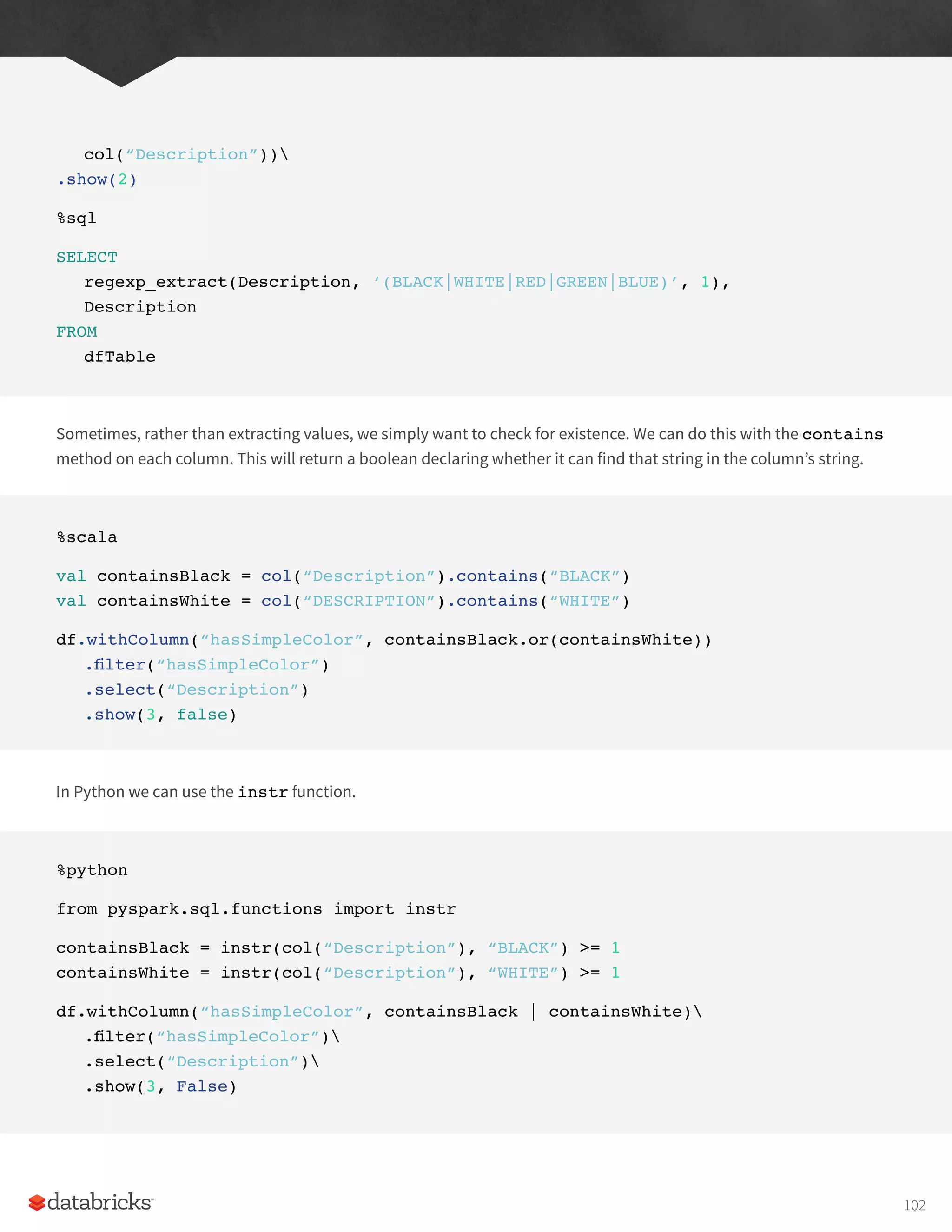 col(“Description”))
.show(2)
%sql
SELECT
regexp_extract(Description, ‘(BLACK|WHITE|RED|GREEN|BLUE)’, 1),
Description
FROM
dfTable
Sometimes, rather than extracting values, we simply want to check for existence. We can do this with the contains
method on each column. This will return a boolean declaring whether it can find that string in the column’s string.
%scala
val containsBlack = col(“Description”).contains(“BLACK”)
val containsWhite = col(“DESCRIPTION”).contains(“WHITE”)
df.withColumn(“hasSimpleColor”, containsBlack.or(containsWhite))
.filter(“hasSimpleColor”)
.select(“Description”)
.show(3, false)
In Python we can use the instr function.
%python
from pyspark.sql.functions import instr
containsBlack = instr(col(“Description”), “BLACK”) >= 1
containsWhite = instr(col(“Description”), “WHITE”) >= 1
df.withColumn(“hasSimpleColor”, containsBlack | containsWhite)
.filter(“hasSimpleColor”)
.select(“Description”)
.show(3, False)
102
 