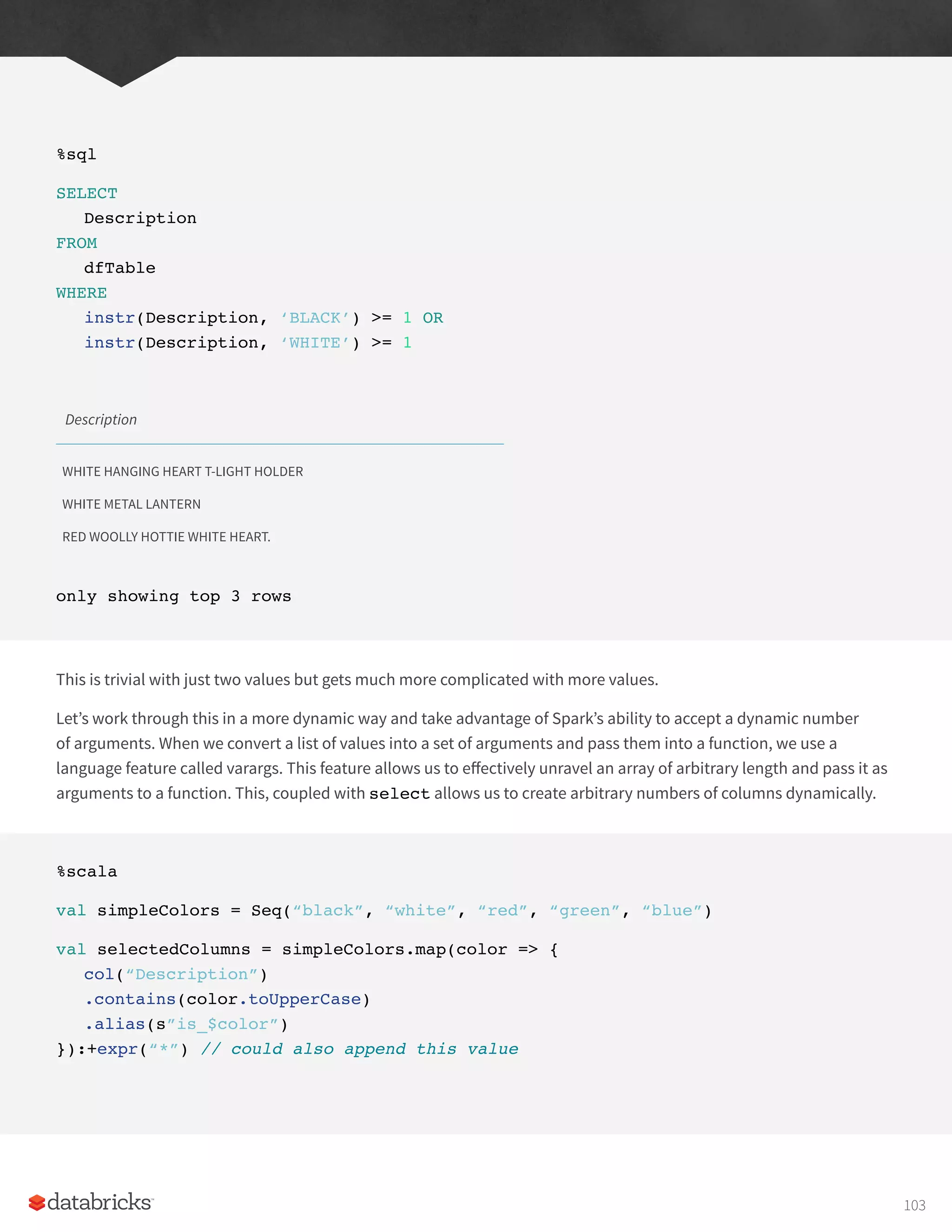 %sql
SELECT
Description
FROM
dfTable
WHERE
instr(Description, ‘BLACK’) >= 1 OR
instr(Description, ‘WHITE’) >= 1
Description
WHITE HANGING HEART T-LIGHT HOLDER
WHITE METAL LANTERN
RED WOOLLY HOTTIE WHITE HEART.
only showing top 3 rows
This is trivial with just two values but gets much more complicated with more values.
Let’s work through this in a more dynamic way and take advantage of Spark’s ability to accept a dynamic number
of arguments. When we convert a list of values into a set of arguments and pass them into a function, we use a
language feature called varargs. This feature allows us to effectively unravel an array of arbitrary length and pass it as
arguments to a function. This, coupled with select allows us to create arbitrary numbers of columns dynamically.
%scala
val simpleColors = Seq(“black”, “white”, “red”, “green”, “blue”)
val selectedColumns = simpleColors.map(color => {
col(“Description”)
.contains(color.toUpperCase)
.alias(s”is_$color”)
}):+expr(“*”) // could also append this value
103
 