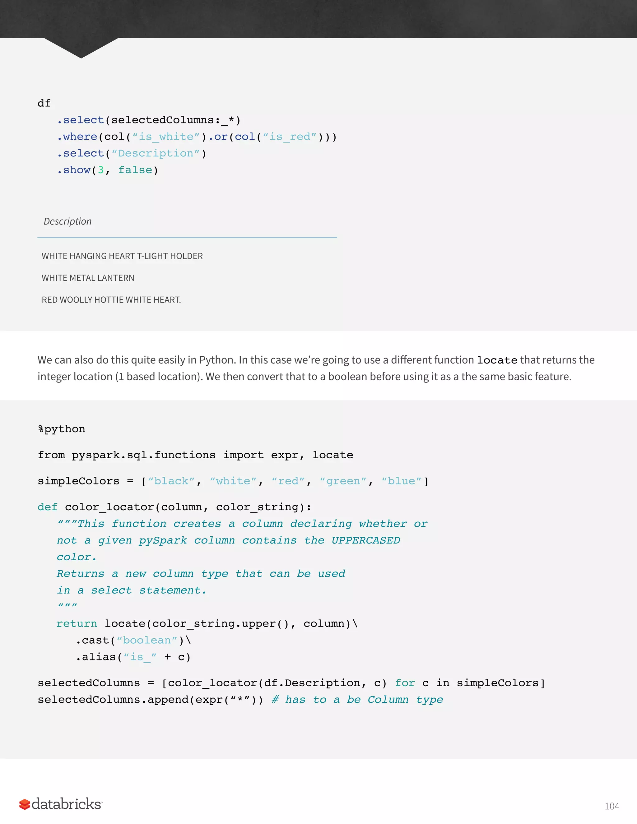 df
.select(selectedColumns:_*)
.where(col(“is_white”).or(col(“is_red”)))
.select(“Description”)
.show(3, false)
Description
WHITE HANGING HEART T-LIGHT HOLDER
WHITE METAL LANTERN
RED WOOLLY HOTTIE WHITE HEART.
We can also do this quite easily in Python. In this case we’re going to use a different function locate that returns the
integer location (1 based location). We then convert that to a boolean before using it as a the same basic feature.
%python
from pyspark.sql.functions import expr, locate
simpleColors = [“black”, “white”, “red”, “green”, “blue”]
def color_locator(column, color_string):
“””This function creates a column declaring whether or
not a given pySpark column contains the UPPERCASED
color.
Returns a new column type that can be used
in a select statement.
“””
return locate(color_string.upper(), column)
.cast(“boolean”)
.alias(“is_” + c)
selectedColumns = [color_locator(df.Description, c) for c in simpleColors]
selectedColumns.append(expr(“*”)) # has to a be Column type
104
 