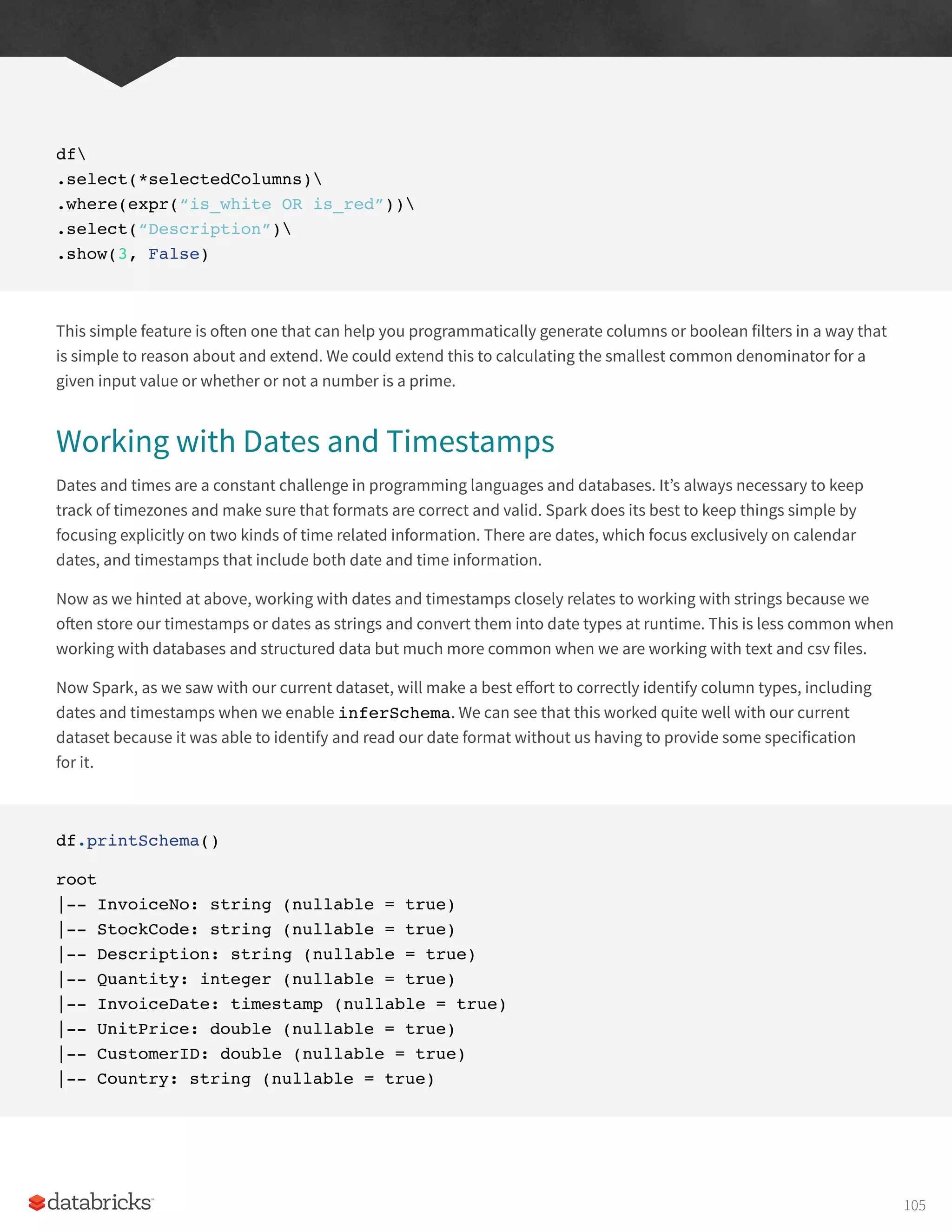 df
.select(*selectedColumns)
.where(expr(“is_white OR is_red”))
.select(“Description”)
.show(3, False)
This simple feature is often one that can help you programmatically generate columns or boolean filters in a way that
is simple to reason about and extend. We could extend this to calculating the smallest common denominator for a
given input value or whether or not a number is a prime.
Working with Dates and Timestamps
Dates and times are a constant challenge in programming languages and databases. It’s always necessary to keep
track of timezones and make sure that formats are correct and valid. Spark does its best to keep things simple by
focusing explicitly on two kinds of time related information. There are dates, which focus exclusively on calendar
dates, and timestamps that include both date and time information.
Now as we hinted at above, working with dates and timestamps closely relates to working with strings because we
often store our timestamps or dates as strings and convert them into date types at runtime. This is less common when
working with databases and structured data but much more common when we are working with text and csv files.
Now Spark, as we saw with our current dataset, will make a best effort to correctly identify column types, including
dates and timestamps when we enable inferSchema. We can see that this worked quite well with our current
dataset because it was able to identify and read our date format without us having to provide some specification
for it.
df.printSchema()
root
|-- InvoiceNo: string (nullable = true)
|-- StockCode: string (nullable = true)
|-- Description: string (nullable = true)
|-- Quantity: integer (nullable = true)
|-- InvoiceDate: timestamp (nullable = true)
|-- UnitPrice: double (nullable = true)
|-- CustomerID: double (nullable = true)
|-- Country: string (nullable = true)
105
 