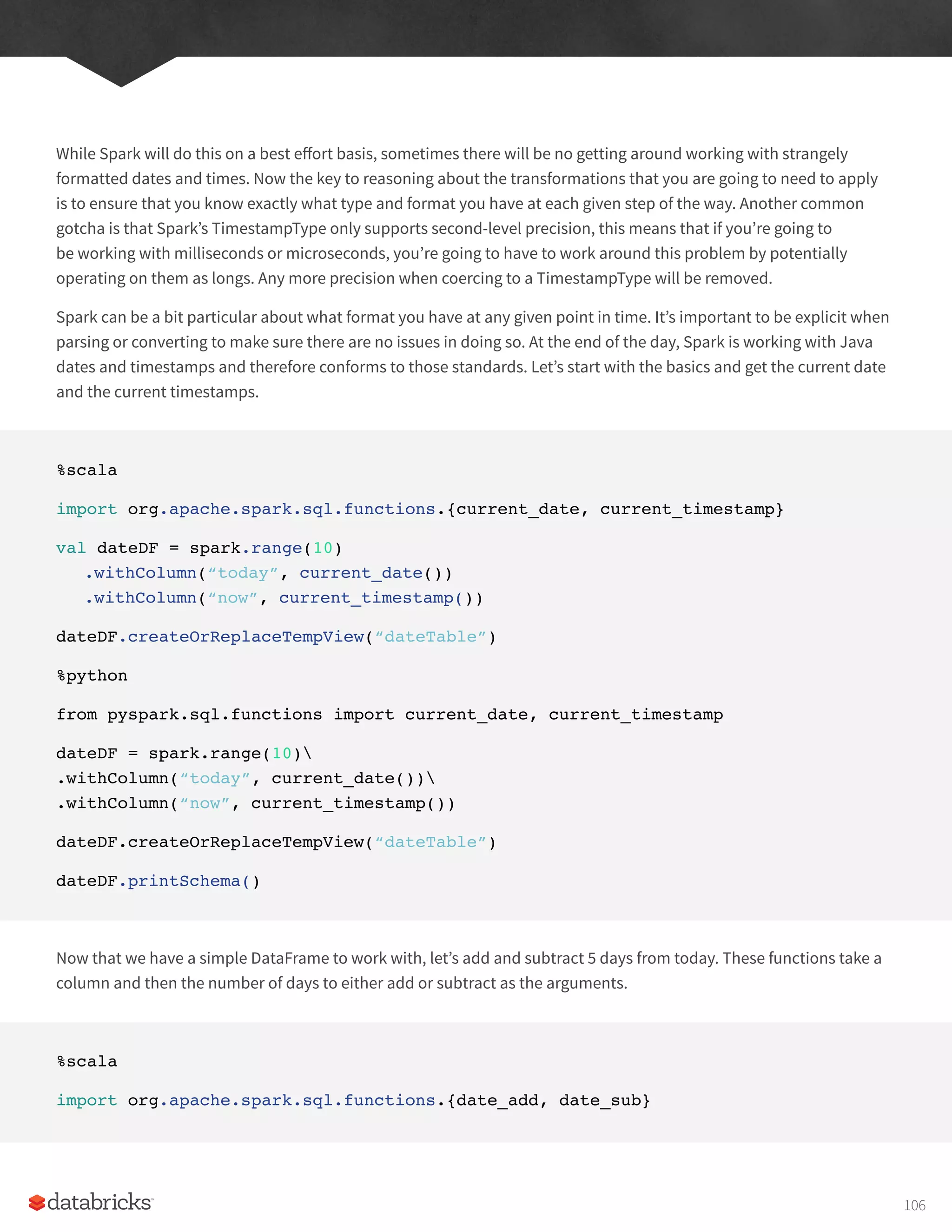 While Spark will do this on a best effort basis, sometimes there will be no getting around working with strangely
formatted dates and times. Now the key to reasoning about the transformations that you are going to need to apply
is to ensure that you know exactly what type and format you have at each given step of the way. Another common
gotcha is that Spark’s TimestampType only supports second-level precision, this means that if you’re going to
be working with milliseconds or microseconds, you’re going to have to work around this problem by potentially
operating on them as longs. Any more precision when coercing to a TimestampType will be removed.
Spark can be a bit particular about what format you have at any given point in time. It’s important to be explicit when
parsing or converting to make sure there are no issues in doing so. At the end of the day, Spark is working with Java
dates and timestamps and therefore conforms to those standards. Let’s start with the basics and get the current date
and the current timestamps.
%scala
import org.apache.spark.sql.functions.{current_date, current_timestamp}
val dateDF = spark.range(10)
.withColumn(“today”, current_date())
.withColumn(“now”, current_timestamp())
dateDF.createOrReplaceTempView(“dateTable”)
%python
from pyspark.sql.functions import current_date, current_timestamp
dateDF = spark.range(10)
.withColumn(“today”, current_date())
.withColumn(“now”, current_timestamp())
dateDF.createOrReplaceTempView(“dateTable”)
dateDF.printSchema()
Now that we have a simple DataFrame to work with, let’s add and subtract 5 days from today. These functions take a
column and then the number of days to either add or subtract as the arguments.
%scala
import org.apache.spark.sql.functions.{date_add, date_sub}
106
 