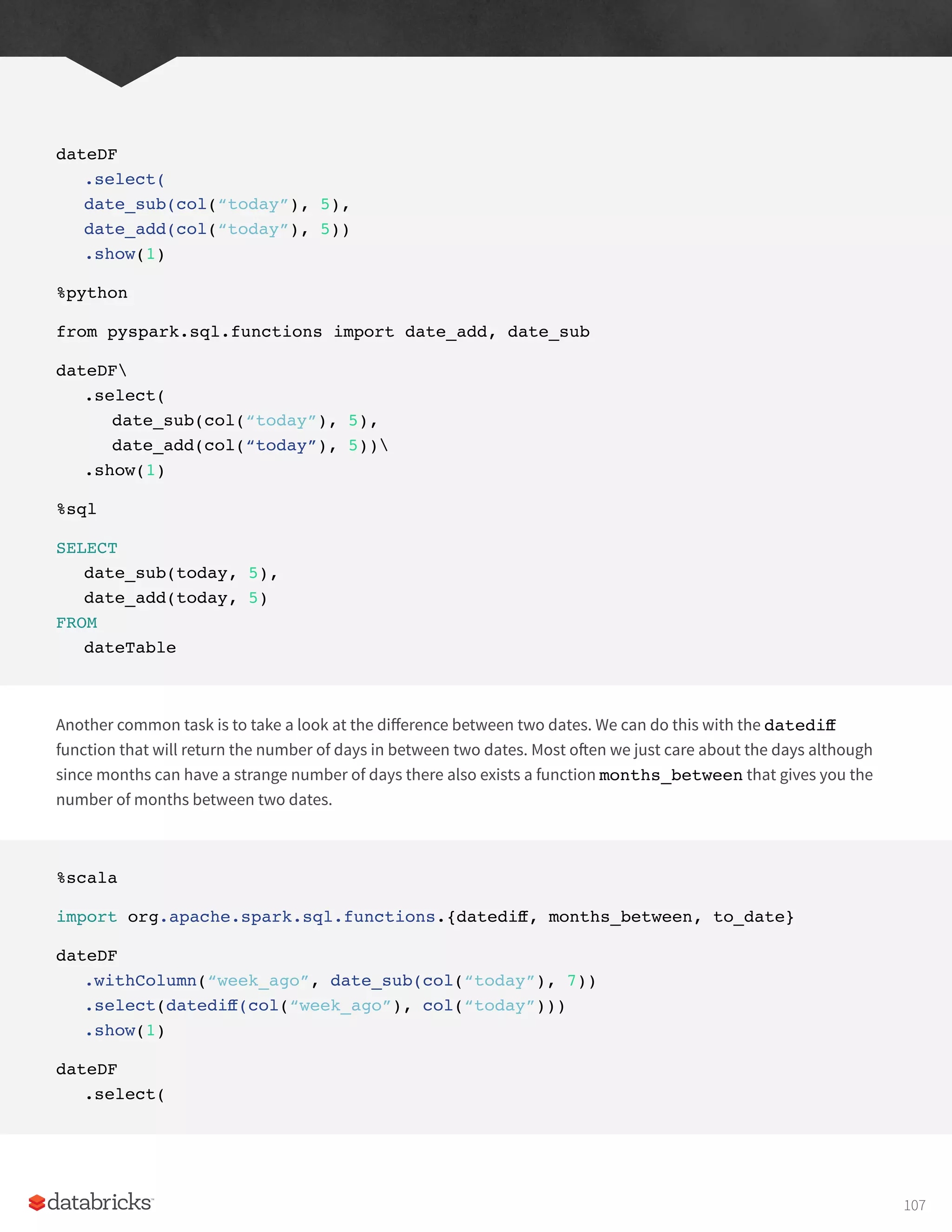 dateDF
.select(
date_sub(col(“today”), 5),
date_add(col(“today”), 5))
.show(1)
%python
from pyspark.sql.functions import date_add, date_sub
dateDF
.select(
date_sub(col(“today”), 5),
date_add(col(“today”), 5))
.show(1)
%sql
SELECT
date_sub(today, 5),
date_add(today, 5)
FROM
dateTable
Another common task is to take a look at the difference between two dates. We can do this with the datediff
function that will return the number of days in between two dates. Most often we just care about the days although
since months can have a strange number of days there also exists a function months_between that gives you the
number of months between two dates.
%scala
import org.apache.spark.sql.functions.{datediff, months_between, to_date}
dateDF
.withColumn(“week_ago”, date_sub(col(“today”), 7))
.select(datediff(col(“week_ago”), col(“today”)))
.show(1)
dateDF
.select(
107
 