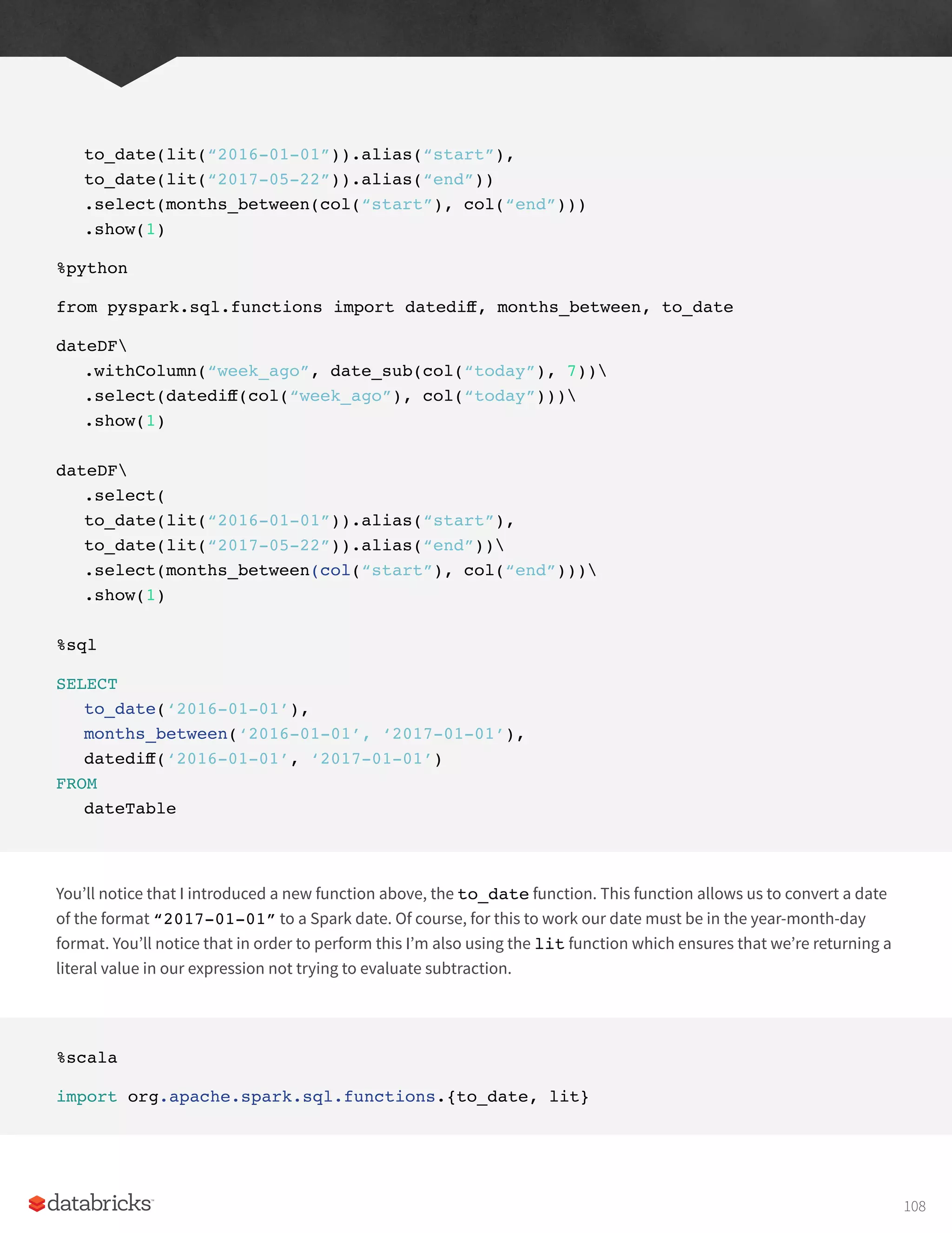 to_date(lit(“2016-01-01”)).alias(“start”),
to_date(lit(“2017-05-22”)).alias(“end”))
.select(months_between(col(“start”), col(“end”)))
.show(1)
%python
from pyspark.sql.functions import datediff, months_between, to_date
dateDF
.withColumn(“week_ago”, date_sub(col(“today”), 7))
.select(datediff(col(“week_ago”), col(“today”)))
.show(1)
dateDF
.select(
to_date(lit(“2016-01-01”)).alias(“start”),
to_date(lit(“2017-05-22”)).alias(“end”))
.select(months_between(col(“start”), col(“end”)))
.show(1)
%sql
SELECT
to_date(‘2016-01-01’),
months_between(‘2016-01-01’, ‘2017-01-01’),
datediff(‘2016-01-01’, ‘2017-01-01’)
FROM
dateTable
You’ll notice that I introduced a new function above, the to_date function. This function allows us to convert a date
of the format “2017-01-01” to a Spark date. Of course, for this to work our date must be in the year-month-day
format. You’ll notice that in order to perform this I’m also using the lit function which ensures that we’re returning a
literal value in our expression not trying to evaluate subtraction.
%scala
import org.apache.spark.sql.functions.{to_date, lit}
108
 