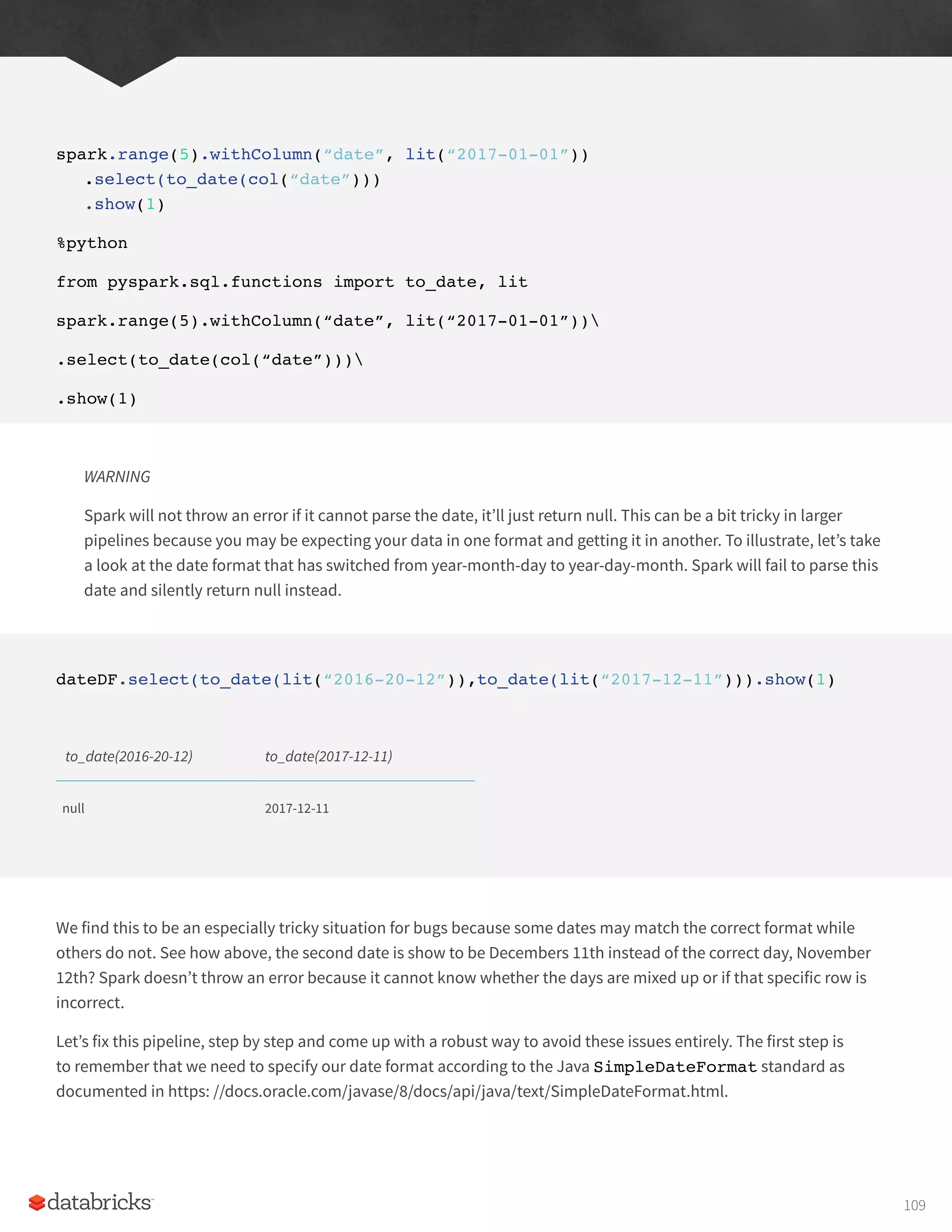 spark.range(5).withColumn(“date”, lit(“2017-01-01”))
.select(to_date(col(“date”)))
.show(1)
%python
from pyspark.sql.functions import to_date, lit
spark.range(5).withColumn(“date”, lit(“2017-01-01”))
.select(to_date(col(“date”)))
.show(1)
WARNING
Spark will not throw an error if it cannot parse the date, it’ll just return null. This can be a bit tricky in larger
pipelines because you may be expecting your data in one format and getting it in another. To illustrate, let’s take
a look at the date format that has switched from year-month-day to year-day-month. Spark will fail to parse this
date and silently return null instead.
dateDF.select(to_date(lit(“2016-20-12”)),to_date(lit(“2017-12-11”))).show(1)
to_date(2016-20-12) to_date(2017-12-11)
null 2017-12-11
We find this to be an especially tricky situation for bugs because some dates may match the correct format while
others do not. See how above, the second date is show to be Decembers 11th instead of the correct day, November
12th? Spark doesn’t throw an error because it cannot know whether the days are mixed up or if that specific row is
incorrect.
Let’s fix this pipeline, step by step and come up with a robust way to avoid these issues entirely. The first step is
to remember that we need to specify our date format according to the Java SimpleDateFormat standard as
documented in https: //docs.oracle.com/javase/8/docs/api/java/text/SimpleDateFormat.html.
109
 