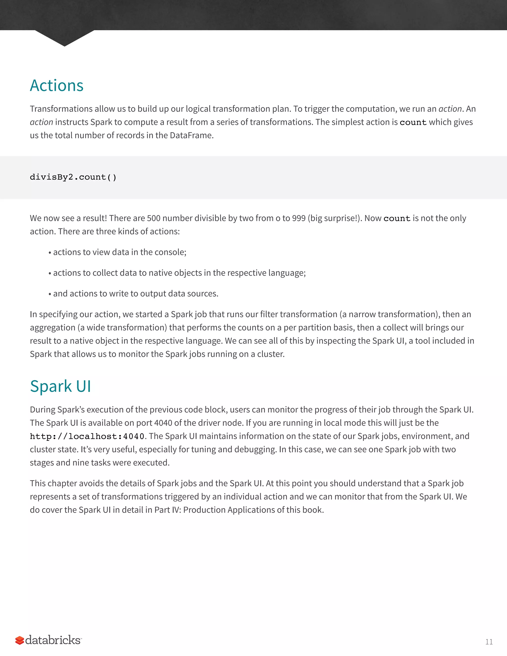 Actions
Transformations allow us to build up our logical transformation plan. To trigger the computation, we run an action. An
action instructs Spark to compute a result from a series of transformations. The simplest action is count which gives
us the total number of records in the DataFrame.
divisBy2.count()
We now see a result! There are 500 number divisible by two from o to 999 (big surprise!). Now count is not the only
action. There are three kinds of actions:
• actions to view data in the console;
• actions to collect data to native objects in the respective language;
• and actions to write to output data sources.
In specifying our action, we started a Spark job that runs our filter transformation (a narrow transformation), then an
aggregation (a wide transformation) that performs the counts on a per partition basis, then a collect will brings our
result to a native object in the respective language. We can see all of this by inspecting the Spark UI, a tool included in
Spark that allows us to monitor the Spark jobs running on a cluster.
Spark UI
During Spark’s execution of the previous code block, users can monitor the progress of their job through the Spark UI.
The Spark UI is available on port 4040 of the driver node. If you are running in local mode this will just be the
http://localhost:4040. The Spark UI maintains information on the state of our Spark jobs, environment, and
cluster state. It’s very useful, especially for tuning and debugging. In this case, we can see one Spark job with two
stages and nine tasks were executed.
This chapter avoids the details of Spark jobs and the Spark UI. At this point you should understand that a Spark job
represents a set of transformations triggered by an individual action and we can monitor that from the Spark UI. We
do cover the Spark UI in detail in Part IV: Production Applications of this book.
11
 