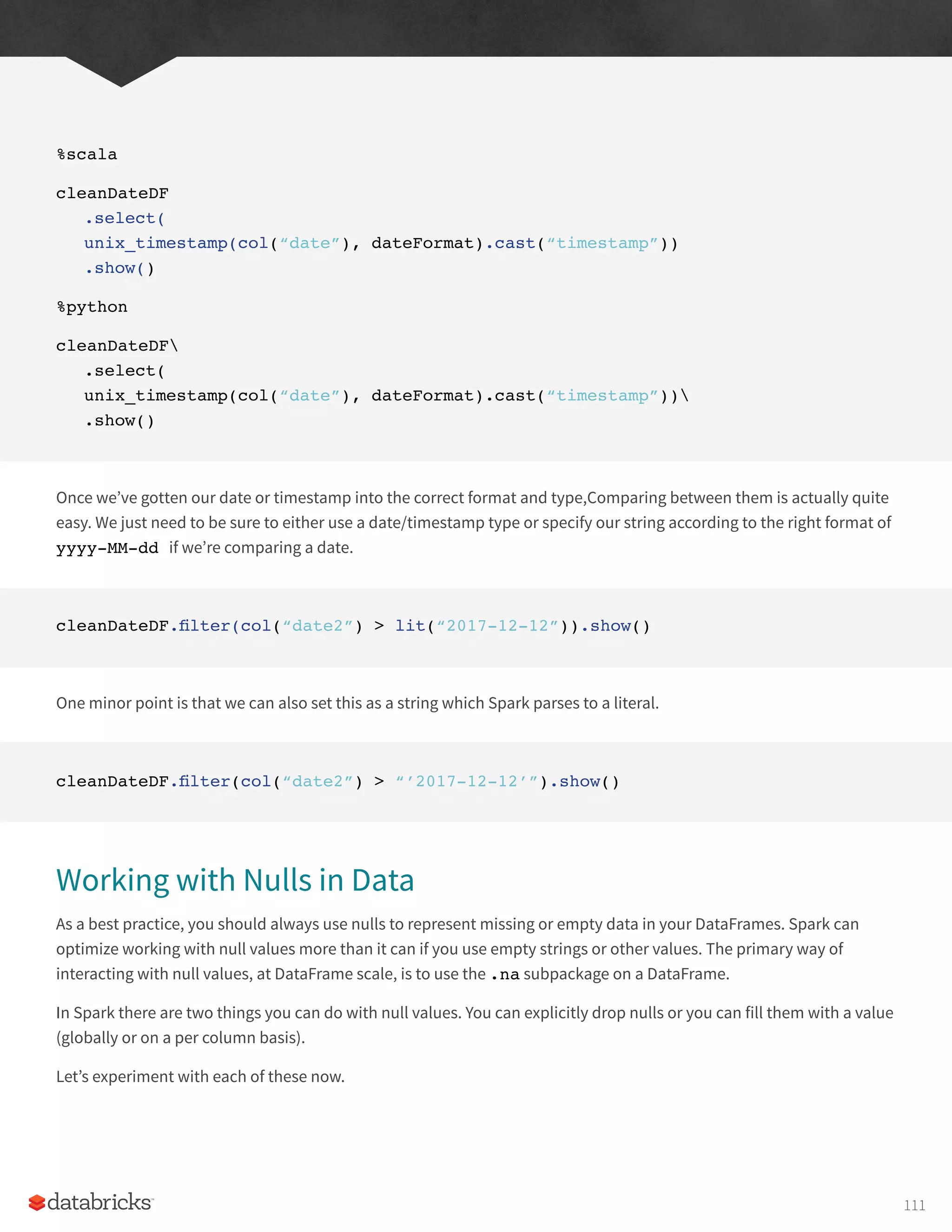 %scala
cleanDateDF
.select(
unix_timestamp(col(“date”), dateFormat).cast(“timestamp”))
.show()
%python
cleanDateDF
.select(
unix_timestamp(col(“date”), dateFormat).cast(“timestamp”))
.show()
Once we’ve gotten our date or timestamp into the correct format and type,Comparing between them is actually quite
easy. We just need to be sure to either use a date/timestamp type or specify our string according to the right format of
yyyy-MM-dd if we’re comparing a date.
cleanDateDF.filter(col(“date2”) > lit(“2017-12-12”)).show()
One minor point is that we can also set this as a string which Spark parses to a literal.
cleanDateDF.filter(col(“date2”) > “’2017-12-12’”).show()
Working with Nulls in Data
As a best practice, you should always use nulls to represent missing or empty data in your DataFrames. Spark can
optimize working with null values more than it can if you use empty strings or other values. The primary way of
interacting with null values, at DataFrame scale, is to use the .na subpackage on a DataFrame.
In Spark there are two things you can do with null values. You can explicitly drop nulls or you can fill them with a value
(globally or on a per column basis).
Let’s experiment with each of these now.
111
 