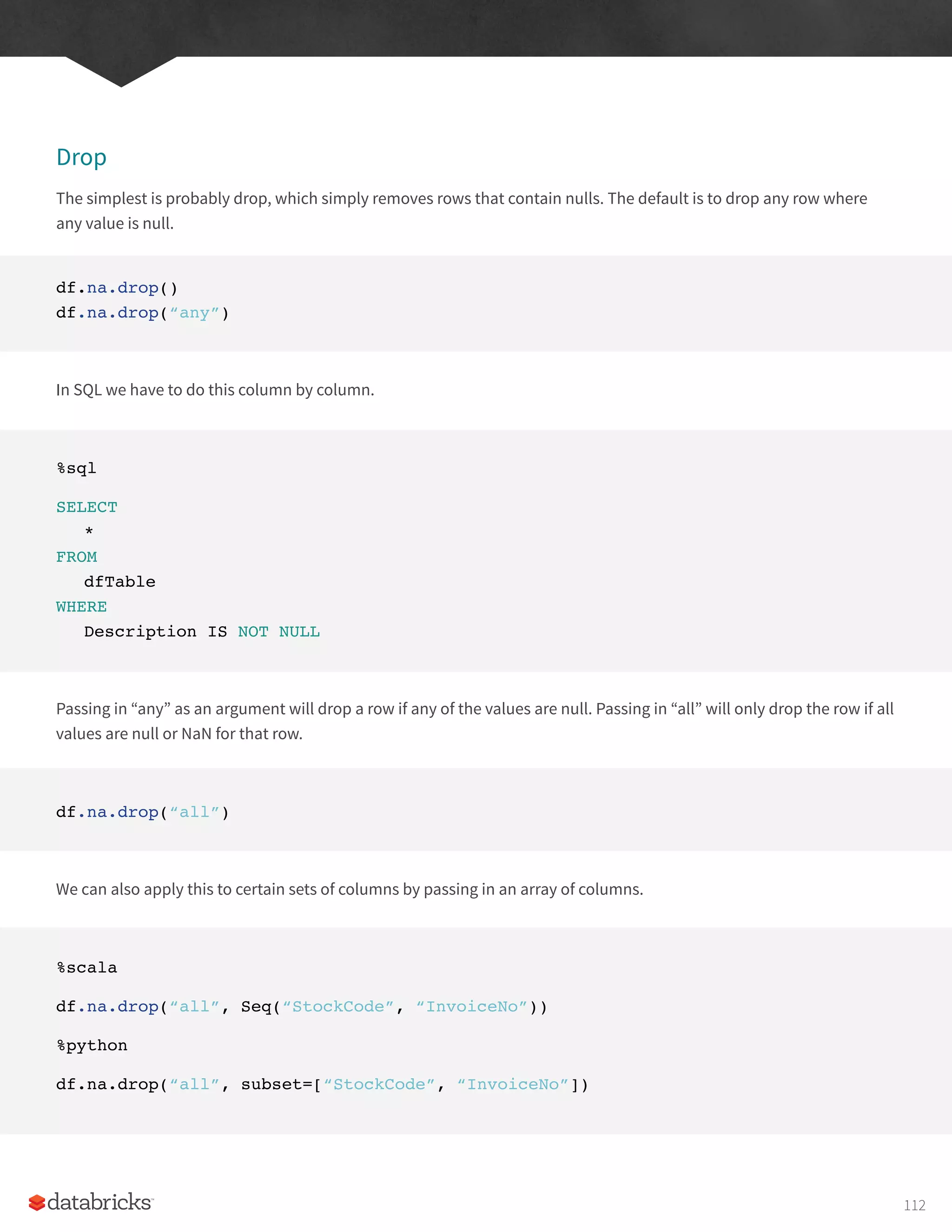 Drop
The simplest is probably drop, which simply removes rows that contain nulls. The default is to drop any row where
any value is null.
df.na.drop()
df.na.drop(“any”)
In SQL we have to do this column by column.
%sql
SELECT
*
FROM
dfTable
WHERE
Description IS NOT NULL
Passing in “any” as an argument will drop a row if any of the values are null. Passing in “all” will only drop the row if all
values are null or NaN for that row.
df.na.drop(“all”)
We can also apply this to certain sets of columns by passing in an array of columns.
%scala
df.na.drop(“all”, Seq(“StockCode”, “InvoiceNo”))
%python
df.na.drop(“all”, subset=[“StockCode”, “InvoiceNo”])
112
 