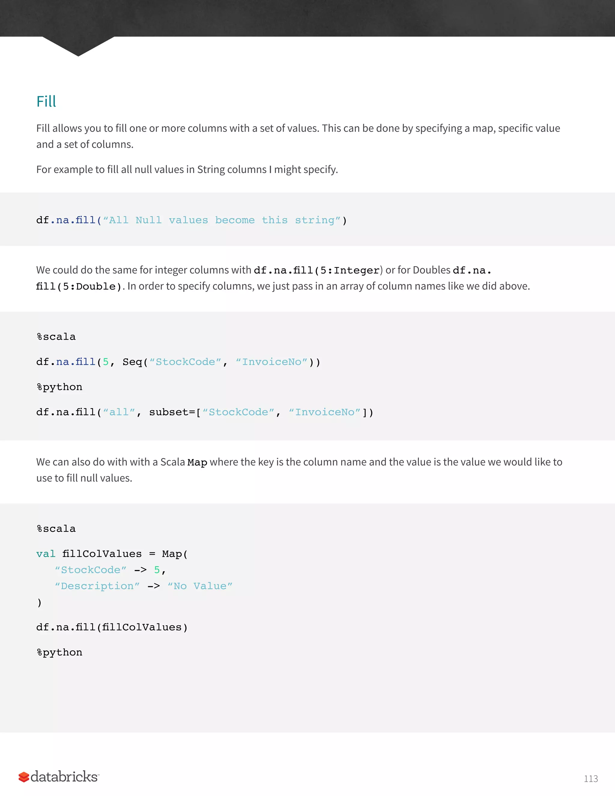 Fill
Fill allows you to fill one or more columns with a set of values. This can be done by specifying a map, specific value
and a set of columns.
For example to fill all null values in String columns I might specify.
df.na.fill(“All Null values become this string”)
We could do the same for integer columns with df.na.fill(5:Integer) or for Doubles df.na.
fill(5:Double). In order to specify columns, we just pass in an array of column names like we did above.
%scala
df.na.fill(5, Seq(“StockCode”, “InvoiceNo”))
%python
df.na.fill(“all”, subset=[“StockCode”, “InvoiceNo”])
We can also do with with a Scala Map where the key is the column name and the value is the value we would like to
use to fill null values.
%scala
val fillColValues = Map(
“StockCode” -> 5,
“Description” -> “No Value”
)
df.na.fill(fillColValues)
%python
113
 
