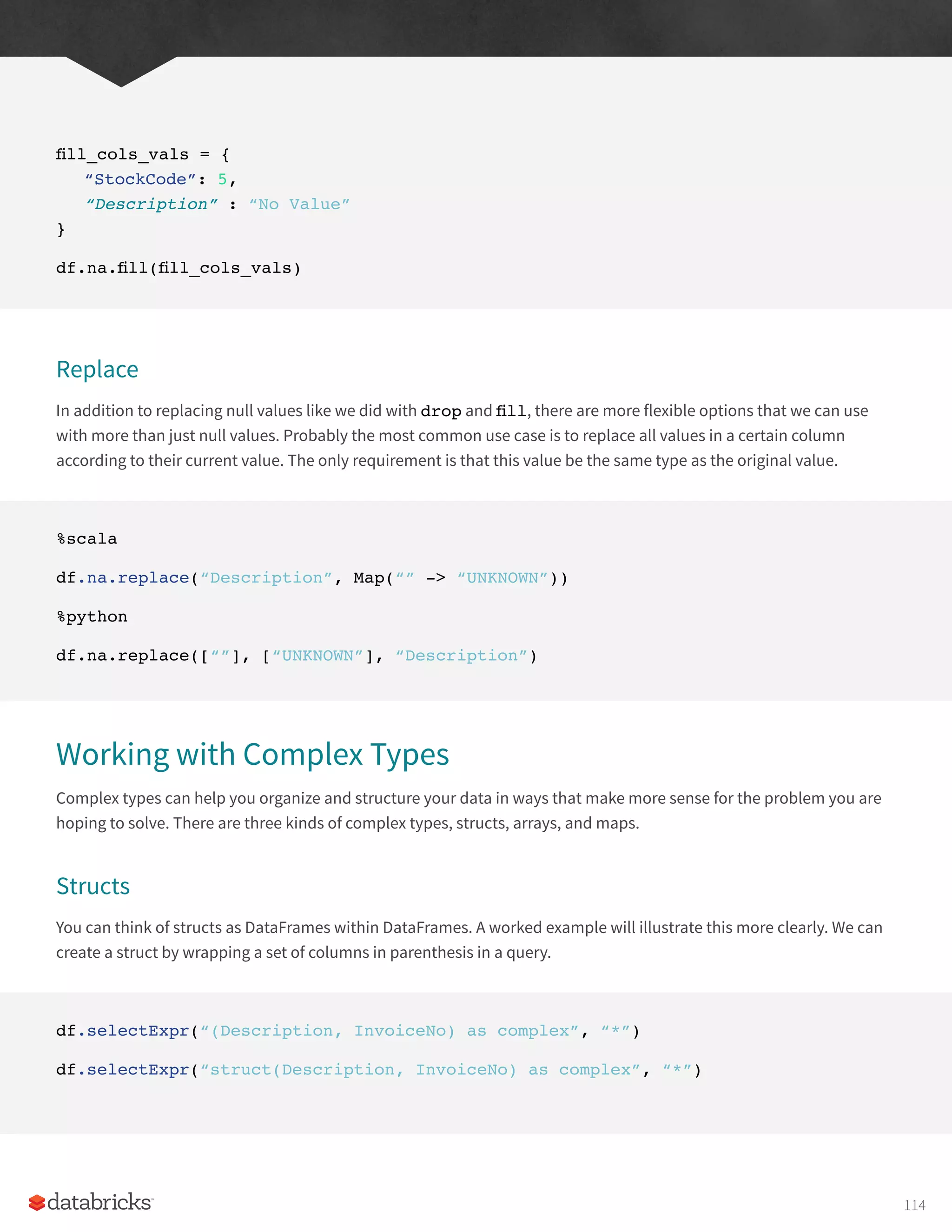 fill_cols_vals = {
“StockCode”: 5,
“Description” : “No Value”
}
df.na.fill(fill_cols_vals)
Replace
In addition to replacing null values like we did with drop and fill, there are more flexible options that we can use
with more than just null values. Probably the most common use case is to replace all values in a certain column
according to their current value. The only requirement is that this value be the same type as the original value.
%scala
df.na.replace(“Description”, Map(“” -> “UNKNOWN”))
%python
df.na.replace([“”], [“UNKNOWN”], “Description”)
Working with Complex Types
Complex types can help you organize and structure your data in ways that make more sense for the problem you are
hoping to solve. There are three kinds of complex types, structs, arrays, and maps.
Structs
You can think of structs as DataFrames within DataFrames. A worked example will illustrate this more clearly. We can
create a struct by wrapping a set of columns in parenthesis in a query.
df.selectExpr(“(Description, InvoiceNo) as complex”, “*”)
df.selectExpr(“struct(Description, InvoiceNo) as complex”, “*”)
114
 