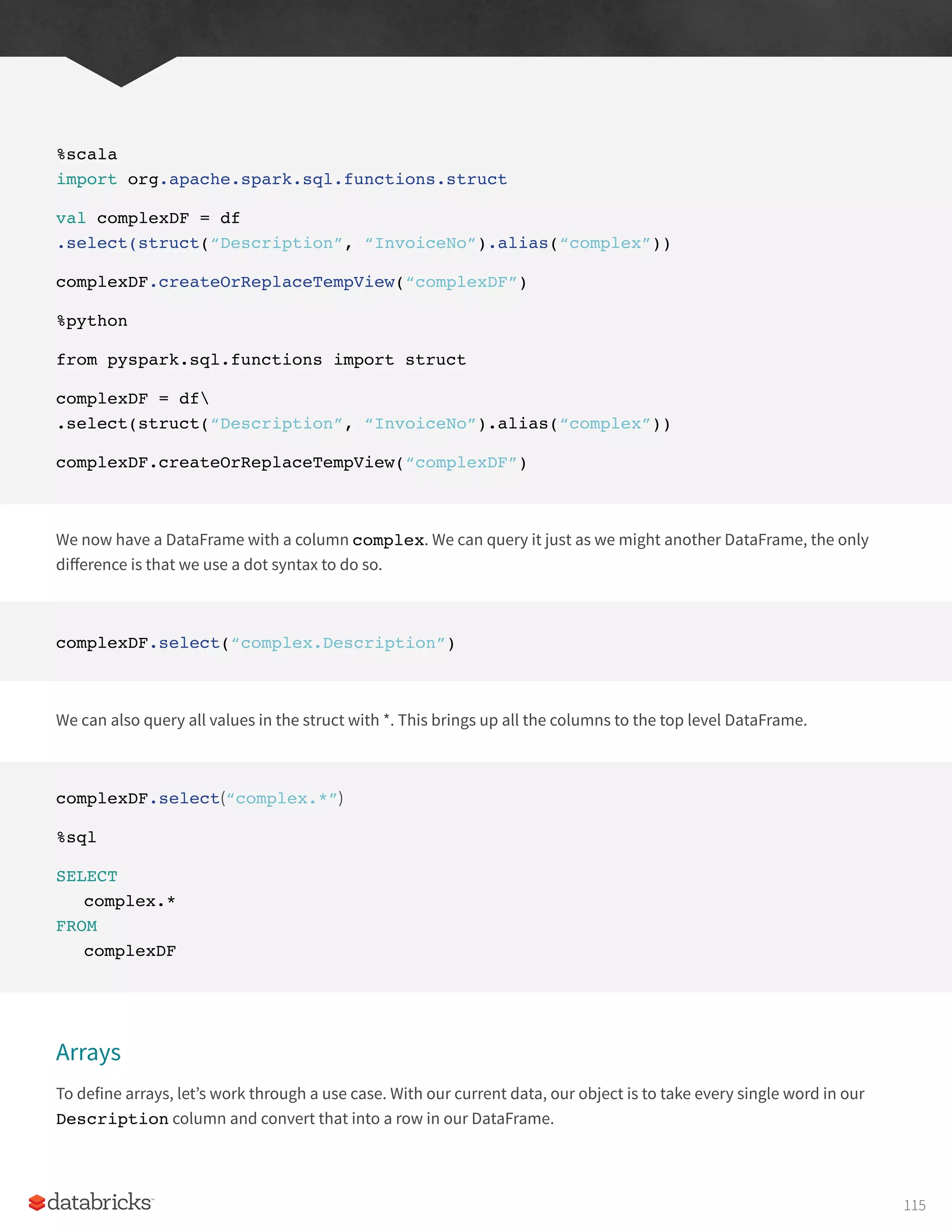 %scala
import org.apache.spark.sql.functions.struct
val complexDF = df
.select(struct(“Description”, “InvoiceNo”).alias(“complex”))
complexDF.createOrReplaceTempView(“complexDF”)
%python
from pyspark.sql.functions import struct
complexDF = df
.select(struct(“Description”, “InvoiceNo”).alias(“complex”))
complexDF.createOrReplaceTempView(“complexDF”)
We now have a DataFrame with a column complex. We can query it just as we might another DataFrame, the only
difference is that we use a dot syntax to do so.
complexDF.select(“complex.Description”)
We can also query all values in the struct with *. This brings up all the columns to the top level DataFrame.
complexDF.select(“complex.*”)
%sql
SELECT
complex.*
FROM
complexDF
Arrays
To define arrays, let’s work through a use case. With our current data, our object is to take every single word in our
Description column and convert that into a row in our DataFrame.
115
 