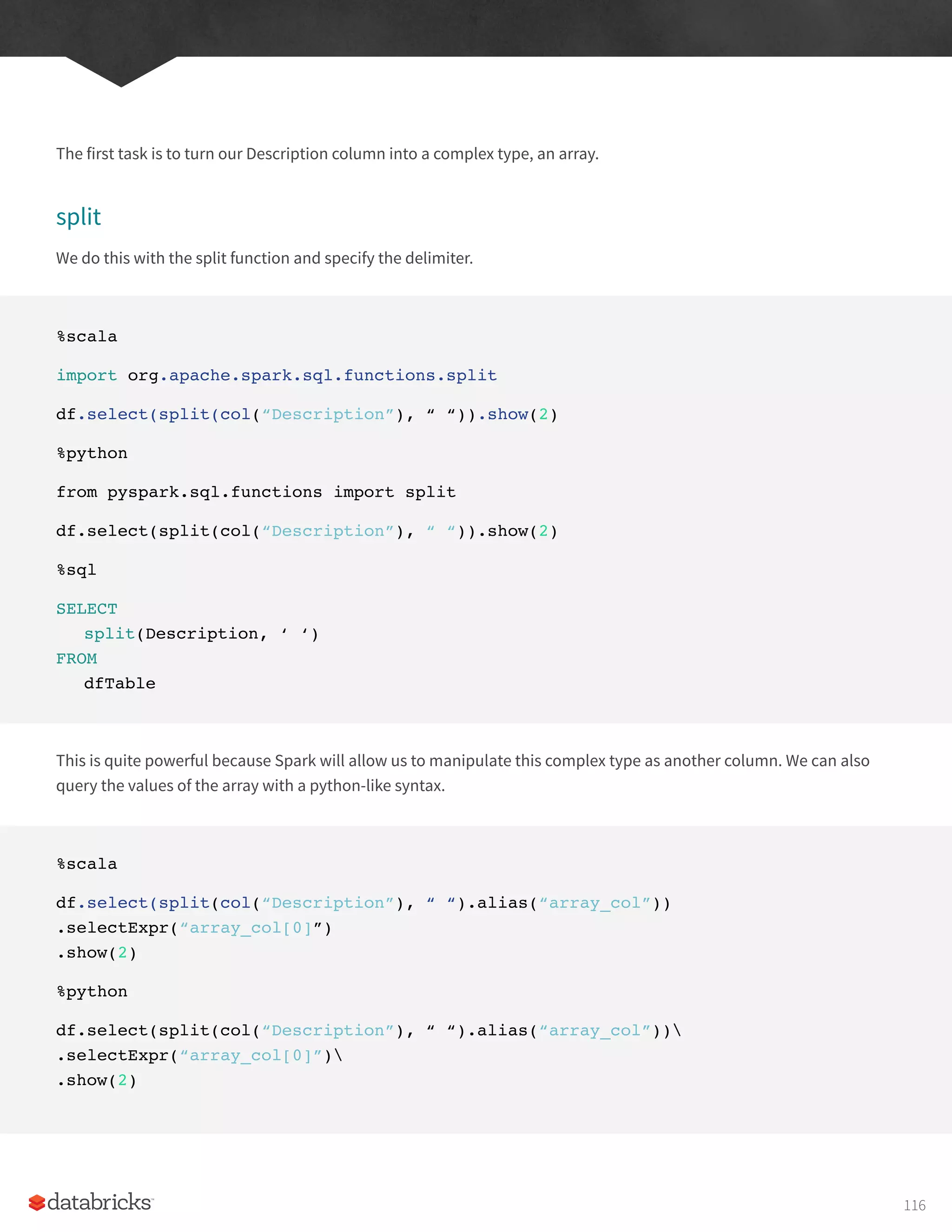 The first task is to turn our Description column into a complex type, an array.
split
We do this with the split function and specify the delimiter.
%scala
import org.apache.spark.sql.functions.split
df.select(split(col(“Description”), “ “)).show(2)
%python
from pyspark.sql.functions import split
df.select(split(col(“Description”), “ “)).show(2)
%sql
SELECT
split(Description, ‘ ‘)
FROM
dfTable
This is quite powerful because Spark will allow us to manipulate this complex type as another column. We can also
query the values of the array with a python-like syntax.
%scala
df.select(split(col(“Description”), “ “).alias(“array_col”))
.selectExpr(“array_col[0]”)
.show(2)
%python
df.select(split(col(“Description”), “ “).alias(“array_col”))
.selectExpr(“array_col[0]”)
.show(2)
116
 