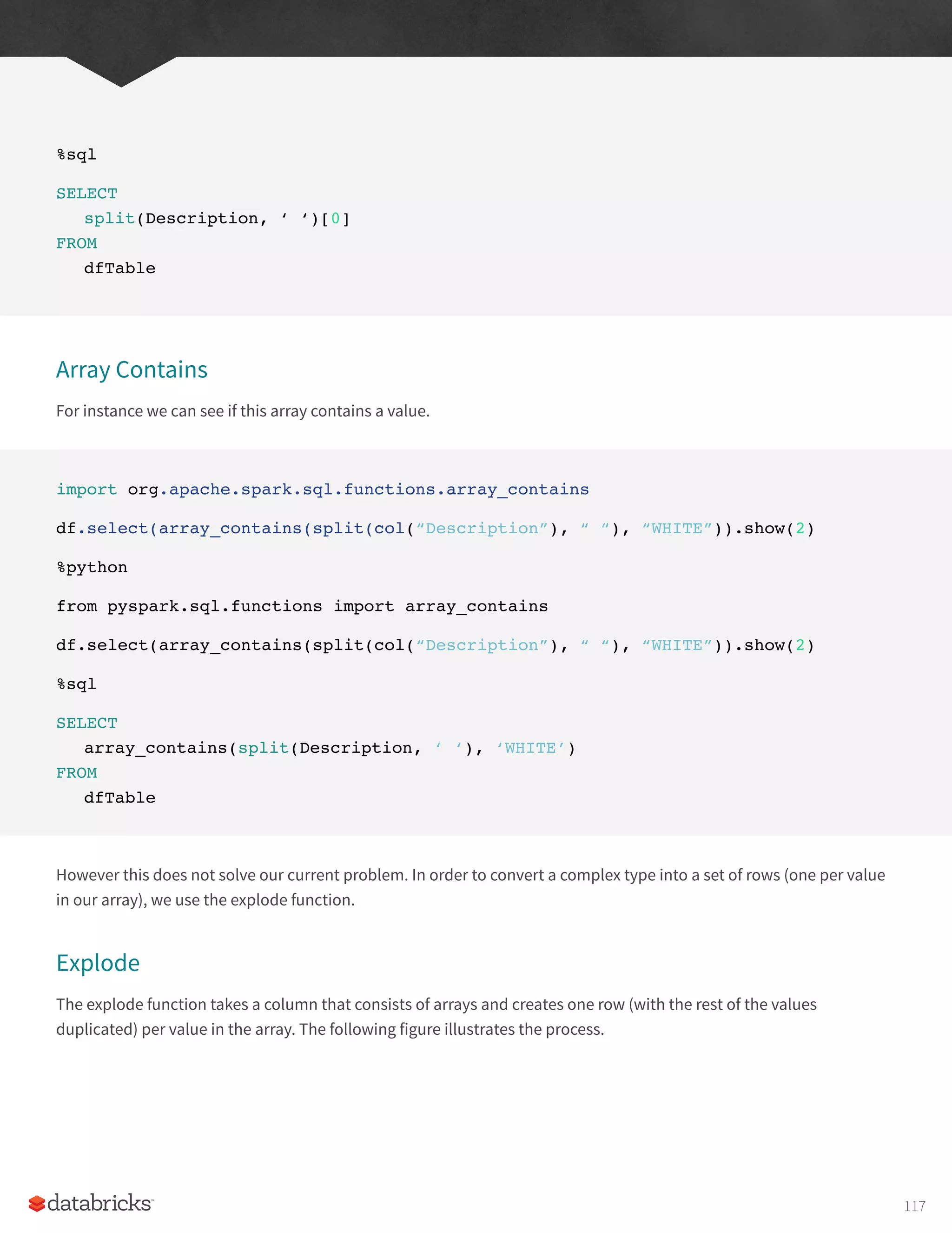 %sql
SELECT
split(Description, ‘ ‘)[0]
FROM
dfTable
Array Contains
For instance we can see if this array contains a value.
import org.apache.spark.sql.functions.array_contains
df.select(array_contains(split(col(“Description”), “ “), “WHITE”)).show(2)
%python
from pyspark.sql.functions import array_contains
df.select(array_contains(split(col(“Description”), “ “), “WHITE”)).show(2)
%sql
SELECT
array_contains(split(Description, ‘ ‘), ‘WHITE’)
FROM
dfTable
However this does not solve our current problem. In order to convert a complex type into a set of rows (one per value
in our array), we use the explode function.
Explode
The explode function takes a column that consists of arrays and creates one row (with the rest of the values
duplicated) per value in the array. The following figure illustrates the process.
117
 