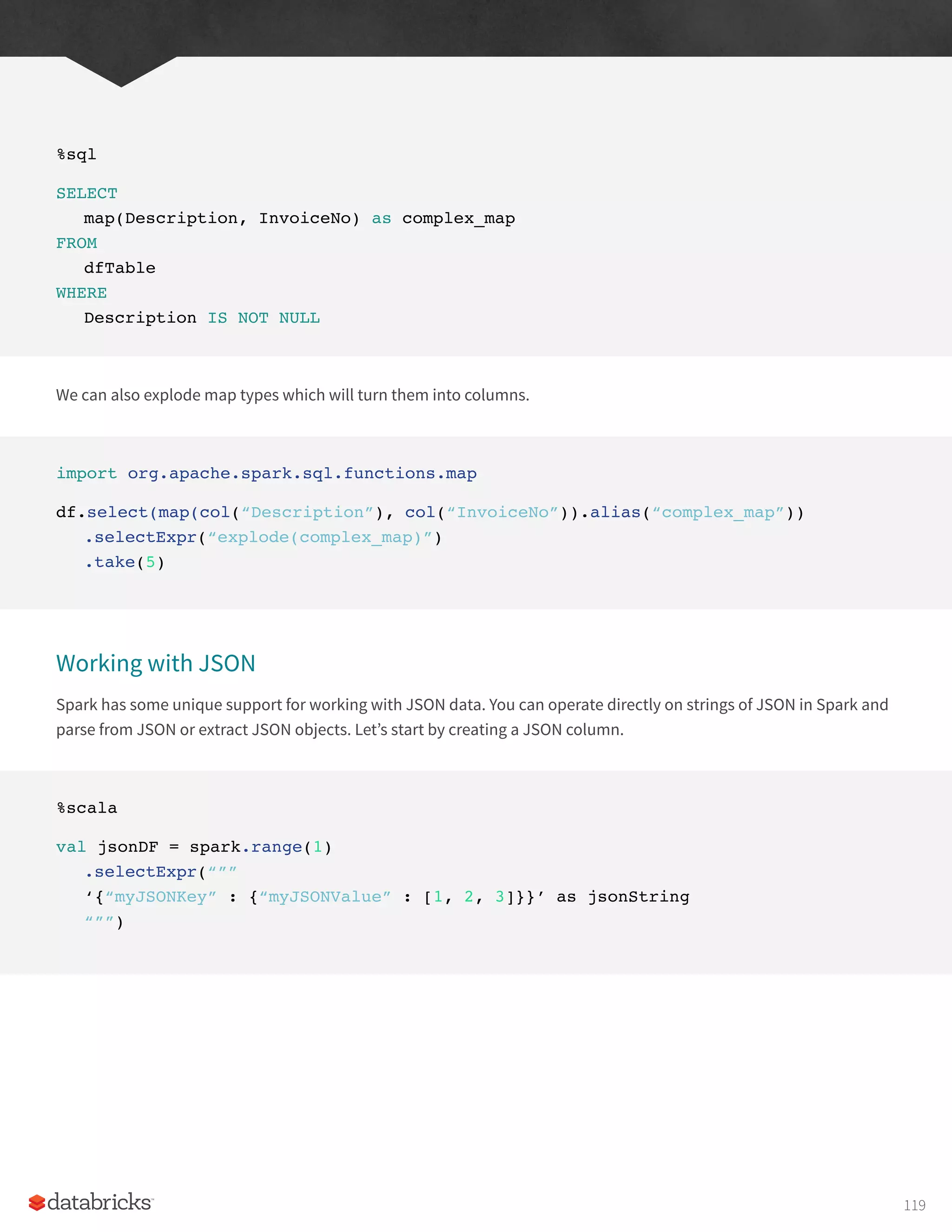 %sql
SELECT
map(Description, InvoiceNo) as complex_map
FROM
dfTable
WHERE
Description IS NOT NULL
We can also explode map types which will turn them into columns.
import org.apache.spark.sql.functions.map
df.select(map(col(“Description”), col(“InvoiceNo”)).alias(“complex_map”))
.selectExpr(“explode(complex_map)”)
.take(5)
Working with JSON
Spark has some unique support for working with JSON data. You can operate directly on strings of JSON in Spark and
parse from JSON or extract JSON objects. Let’s start by creating a JSON column.
%scala
val jsonDF = spark.range(1)
.selectExpr(“””
‘{“myJSONKey” : {“myJSONValue” : [1, 2, 3]}}’ as jsonString
“””)
119
 