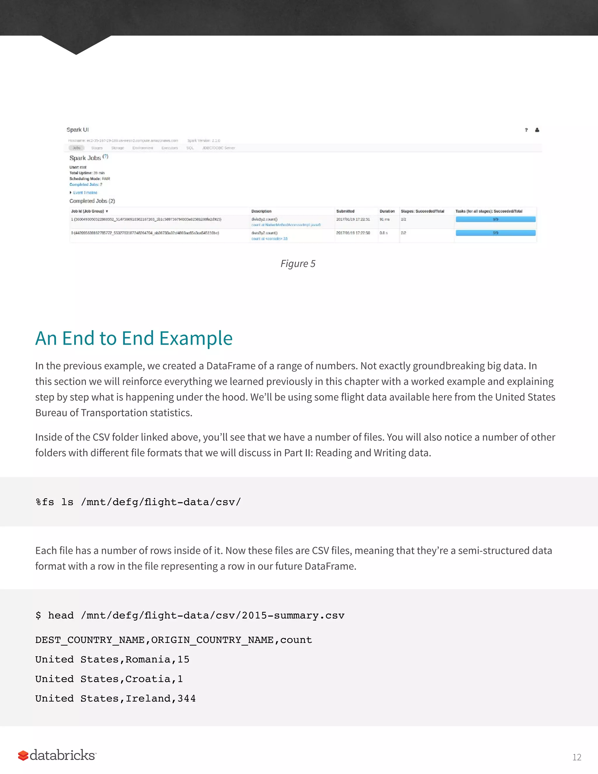Figure 5
An End to End Example
In the previous example, we created a DataFrame of a range of numbers. Not exactly groundbreaking big data. In
this section we will reinforce everything we learned previously in this chapter with a worked example and explaining
step by step what is happening under the hood. We’ll be using some flight data available here from the United States
Bureau of Transportation statistics.
Inside of the CSV folder linked above, you’ll see that we have a number of files. You will also notice a number of other
folders with different file formats that we will discuss in Part II: Reading and Writing data.
%fs ls /mnt/defg/flight-data/csv/
Each file has a number of rows inside of it. Now these files are CSV files, meaning that they’re a semi-structured data
format with a row in the file representing a row in our future DataFrame.
$ head /mnt/defg/flight-data/csv/2015-summary.csv
DEST_COUNTRY_NAME,ORIGIN_COUNTRY_NAME,count
United States,Romania,15
United States,Croatia,1
United States,Ireland,344
12
 