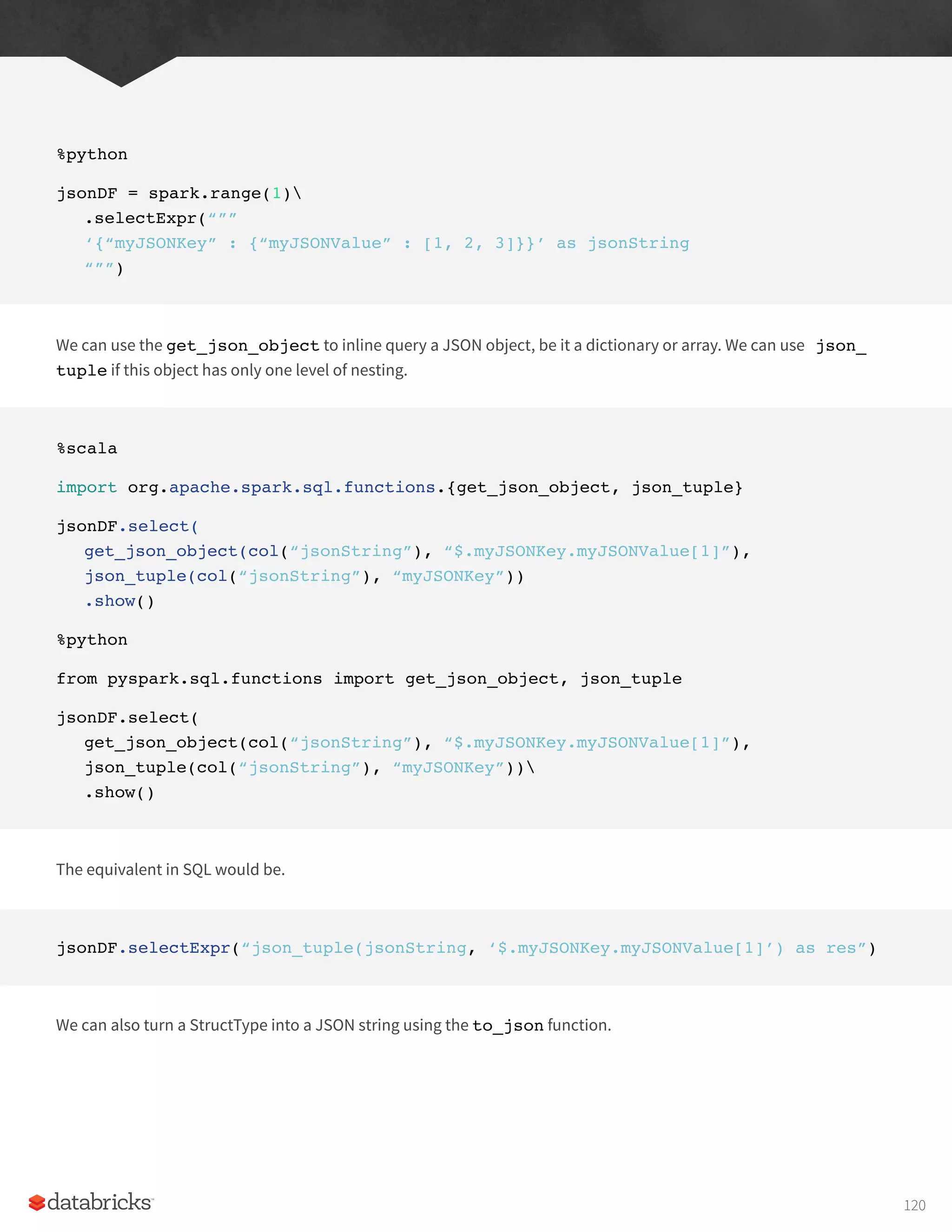 %python
jsonDF = spark.range(1)
.selectExpr(“””
‘{“myJSONKey” : {“myJSONValue” : [1, 2, 3]}}’ as jsonString
“””)
We can use the get_json_object to inline query a JSON object, be it a dictionary or array. We can use json_
tuple if this object has only one level of nesting.
%scala
import org.apache.spark.sql.functions.{get_json_object, json_tuple}
jsonDF.select(
get_json_object(col(“jsonString”), “$.myJSONKey.myJSONValue[1]”),
json_tuple(col(“jsonString”), “myJSONKey”))
.show()
%python
from pyspark.sql.functions import get_json_object, json_tuple
jsonDF.select(
get_json_object(col(“jsonString”), “$.myJSONKey.myJSONValue[1]”),
json_tuple(col(“jsonString”), “myJSONKey”))
.show()
The equivalent in SQL would be.
jsonDF.selectExpr(“json_tuple(jsonString, ‘$.myJSONKey.myJSONValue[1]’) as res”)
We can also turn a StructType into a JSON string using the to_json function.
120
 