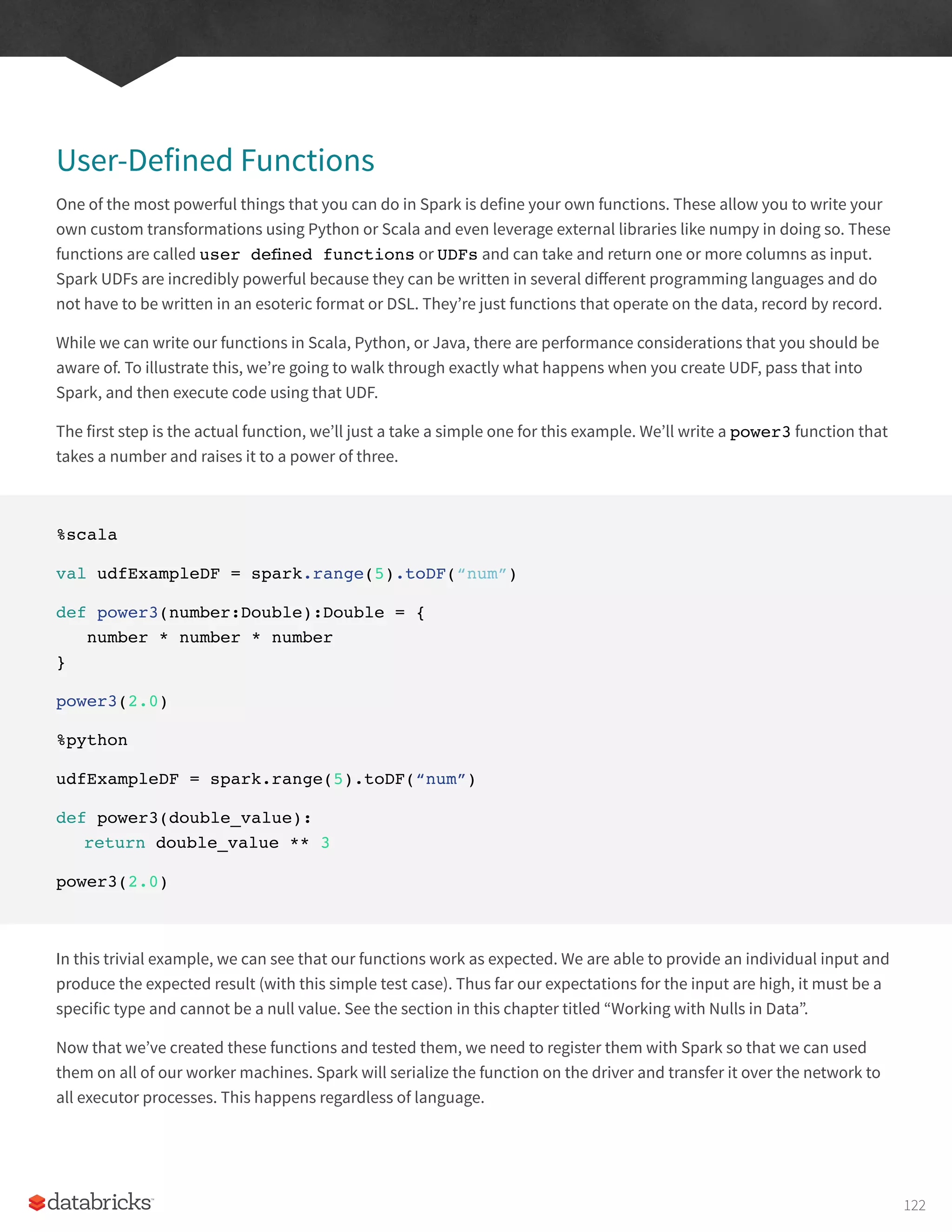 User-Defined Functions
One of the most powerful things that you can do in Spark is define your own functions. These allow you to write your
own custom transformations using Python or Scala and even leverage external libraries like numpy in doing so. These
functions are called user defined functions or UDFs and can take and return one or more columns as input.
Spark UDFs are incredibly powerful because they can be written in several different programming languages and do
not have to be written in an esoteric format or DSL. They’re just functions that operate on the data, record by record.
While we can write our functions in Scala, Python, or Java, there are performance considerations that you should be
aware of. To illustrate this, we’re going to walk through exactly what happens when you create UDF, pass that into
Spark, and then execute code using that UDF.
The first step is the actual function, we’ll just a take a simple one for this example. We’ll write a power3 function that
takes a number and raises it to a power of three.
%scala
val udfExampleDF = spark.range(5).toDF(“num”)
def power3(number:Double):Double = {
number * number * number
}
power3(2.0)
%python
udfExampleDF = spark.range(5).toDF(“num”)
def power3(double_value):
return double_value ** 3
power3(2.0)
In this trivial example, we can see that our functions work as expected. We are able to provide an individual input and
produce the expected result (with this simple test case). Thus far our expectations for the input are high, it must be a
specific type and cannot be a null value. See the section in this chapter titled “Working with Nulls in Data”.
Now that we’ve created these functions and tested them, we need to register them with Spark so that we can used
them on all of our worker machines. Spark will serialize the function on the driver and transfer it over the network to
all executor processes. This happens regardless of language.
122
 
