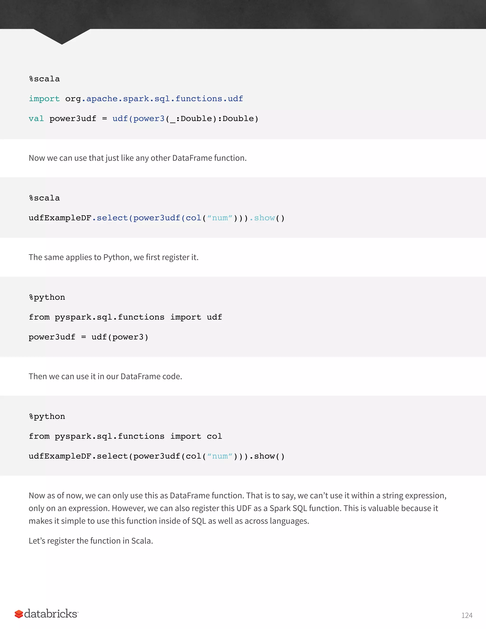 %scala
import org.apache.spark.sql.functions.udf
val power3udf = udf(power3(_:Double):Double)
Now we can use that just like any other DataFrame function.
%scala
udfExampleDF.select(power3udf(col(“num”))).show()
The same applies to Python, we first register it.
%python
from pyspark.sql.functions import udf
power3udf = udf(power3)
Then we can use it in our DataFrame code.
%python
from pyspark.sql.functions import col
udfExampleDF.select(power3udf(col(“num”))).show()
Now as of now, we can only use this as DataFrame function. That is to say, we can’t use it within a string expression,
only on an expression. However, we can also register this UDF as a Spark SQL function. This is valuable because it
makes it simple to use this function inside of SQL as well as across languages.
Let’s register the function in Scala.
124
 
