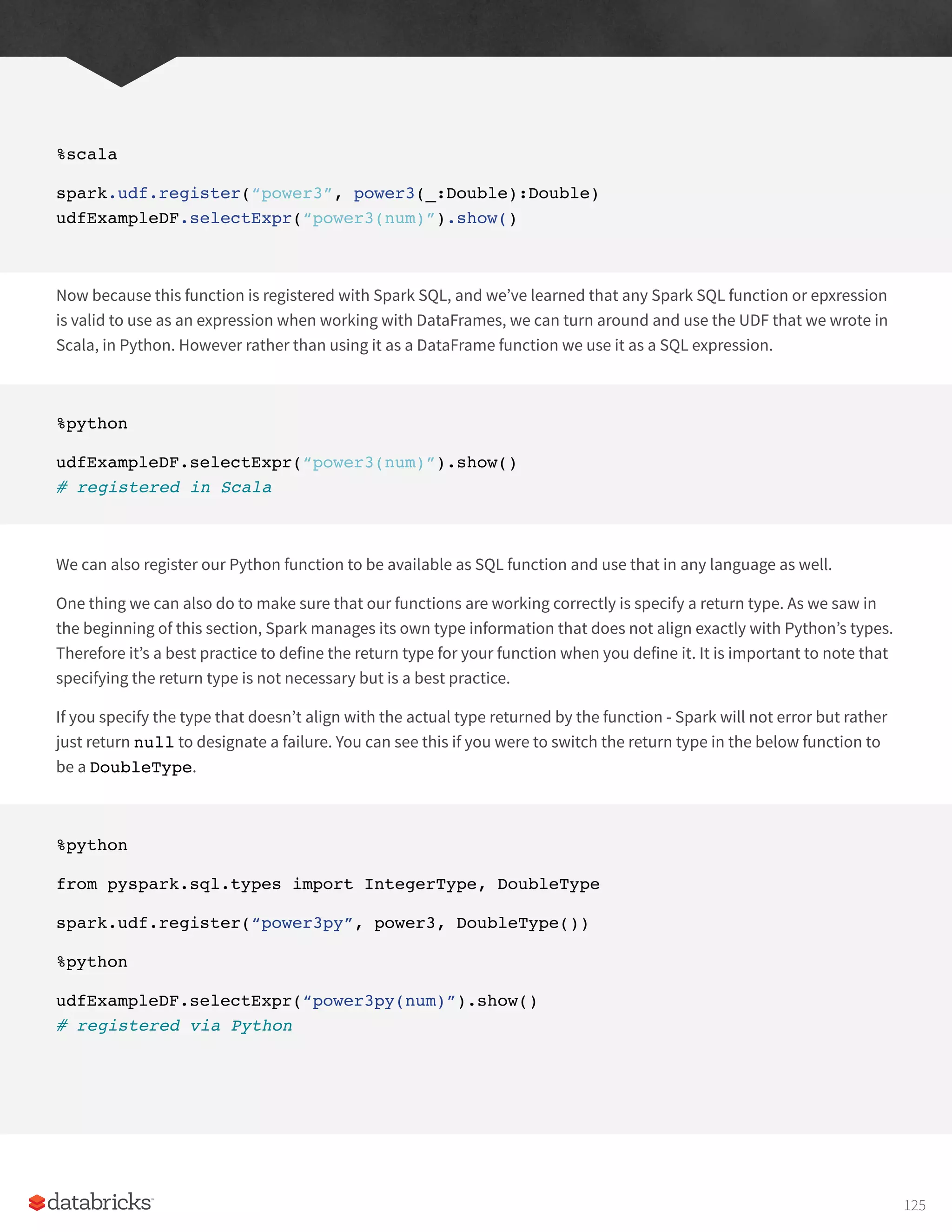 %scala
spark.udf.register(“power3”, power3(_:Double):Double)
udfExampleDF.selectExpr(“power3(num)”).show()
Now because this function is registered with Spark SQL, and we’ve learned that any Spark SQL function or epxression
is valid to use as an expression when working with DataFrames, we can turn around and use the UDF that we wrote in
Scala, in Python. However rather than using it as a DataFrame function we use it as a SQL expression.
%python
udfExampleDF.selectExpr(“power3(num)”).show()
# registered in Scala
We can also register our Python function to be available as SQL function and use that in any language as well.
One thing we can also do to make sure that our functions are working correctly is specify a return type. As we saw in
the beginning of this section, Spark manages its own type information that does not align exactly with Python’s types.
Therefore it’s a best practice to define the return type for your function when you define it. It is important to note that
specifying the return type is not necessary but is a best practice.
If you specify the type that doesn’t align with the actual type returned by the function - Spark will not error but rather
just return null to designate a failure. You can see this if you were to switch the return type in the below function to
be a DoubleType.
%python
from pyspark.sql.types import IntegerType, DoubleType
spark.udf.register(“power3py”, power3, DoubleType())
%python
udfExampleDF.selectExpr(“power3py(num)”).show()
# registered via Python
125
 